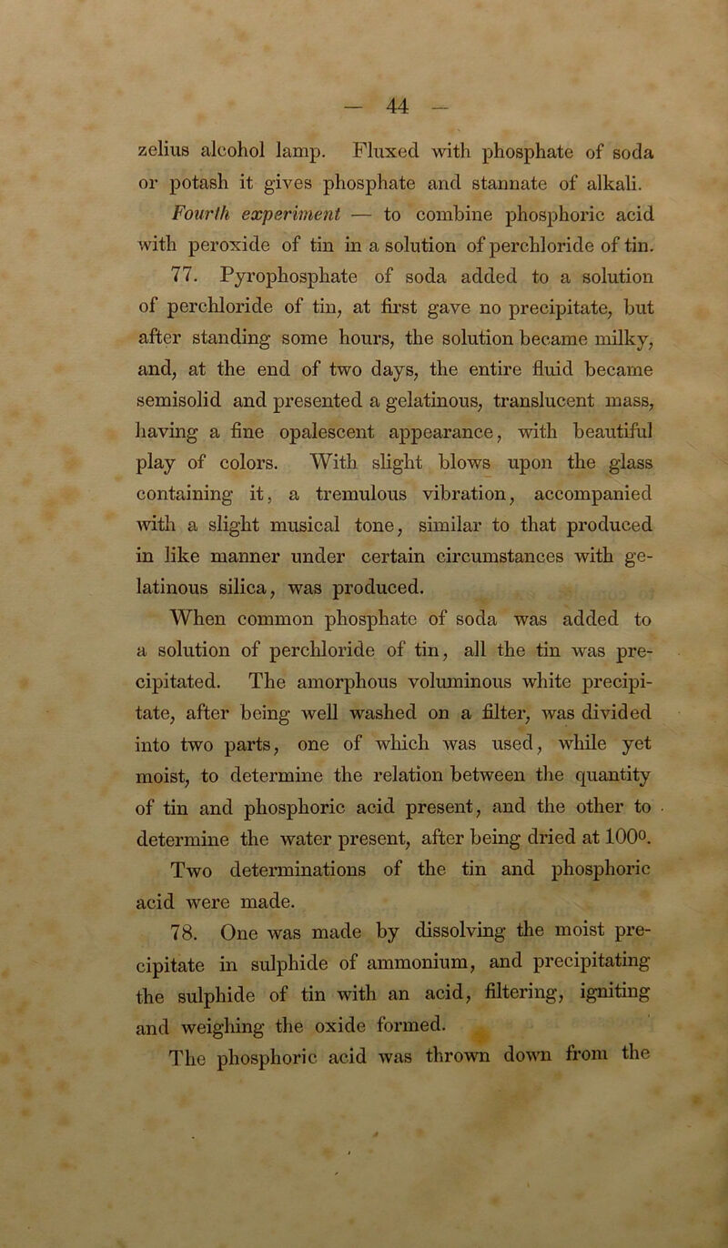 zelius alcohol lamp. Fluxed with phosphate of soda or potash it gives phosphate and stannate of alkali. Fourth experiment — to combine phosphoric acid with peroxide of tin in a solution of perchloride of tin. 77. Pyrophosphate of soda added to a solution of perchloride of tin, at first gave no precipitate, but after standing some hours, the solution became milky, and, at the end of two days, the entire fluid became semisolid and presented a gelatinous, translucent mass, having a fine opalescent appearance, with beautiful play of colors. With slight blows upon the glass containing it, a tremulous vibration, accompanied with a slight musical tone, similar to that produced in like manner under certain circumstances with ge- latinous silica, was produced. When common phosphate of soda was added to a solution of perchloride of tin, all the tin was pre- cipitated. The amorphous voluminous white precipi- tate, after being well washed on a filter, was divided into two parts, one of which was used, while yet moist, to determine the relation between the quantity of tin and phosphoric acid present, and the other to determine the water present, after being dried at lOQo. Two determinations of the tin and phosphoric acid were made. 78. One was made by dissolving the moist pre- cipitate in sulphide of ammonium, and precipitating the sulphide of tin with an acid, filtering, igniting and weighing the oxide formed. The phosphoric acid was thrown domi from the