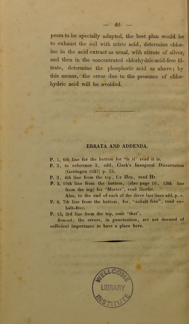 pears to be specially adapted, the best plan would be to exhaust the soil with nitric acid, determine chlor- ine in the acid extract as usual, with nitrate of silver, and then in the concentrated chlorhydric-acid-free fil- trate, determine the phosphoric acid as above; by this means, the error due to the presence of chlor- hydric acid will be avoided. ERRATA AND ADDENDA. P. 1, 6th line for the hottom for “is it” read it is. P. 2, to reference 2, add, Clark’s Inaugural Dissertation (Gottingen 1852) p. .52. P. 3, 4th line from the top, for Hrn, read Hr, P. 5, 10th line from the bottom, (also page 16, 13th line from the top) for “Morter”, read Mortar. Also, to the end of each of the three last lines add, p. c. P. 8, 7th line from the bottom, for, “cobalt free”, read co- balt-free. P. 15, 3rd line from the top, omit “that”. Remark; the errors, in punctuation, are not deemed of sufficient importance to have a place here.