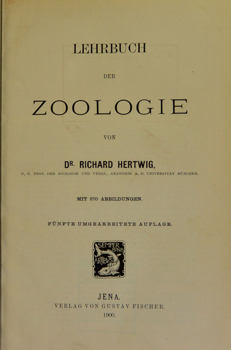 LEHRBUCH DER ZOOLOGIE VON DR RICHARD HERTWIG, O. Ö. PROF. DER ZOOLOGIE UND VERGL. ANATOMIE A. D. UNIVERSITÄT MÜNCHEN. MIT 570 ABBILDUNGEN. FÜNFTE UMGEARBEITETE AUFLAGE. JENA. VERLAG VON GUSTAV FISCHER. 1900.