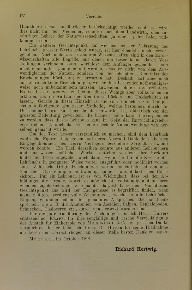 Hausthiere etwas ausführlicher berücksichtigt worden sind, so wird dies nicht nur dem Mediciner, sondern auch dein Landwirth, dem zu- künftigen Lehrer der Naturwissenschaften, ja einem jeden Laien will- kommen sein. Ein weiterer Gesichtspunkt, auf welchen bei der Abfassung des Lehrbuchs grosser Werth gelegt wurde, sei hier ebenfalls noch hervor- gehoben. Noch mehr als in anderen Wissenschaften sind in den Natur- wissenschaften alle Begriffe, mit denen der Leser keine klaren Vor- stellungen verbinden kann, werthlos; dem Anfänger gegenüber kann nicht eindringlich genug betont werden, dass er nicht von dem Aus- wendiglernen der Namen, sondern von der lebendigen Kenntniss der Erscheinungen Förderung zu erwarten hat. Deshalb darf aber auch ein Lehrbuch keine Bezeichnungen, welche dem Lernenden nothwendiger- weise noch unbekannt sein müssen, anwenden, ohne sie zu erläutern. Es ist besser, weniger zu bieten, dieses Wenige aber vollkommen zu erklären, als im Aufbau der Kenntnisse Lücken und Unklarheiten zu lassen. Gerade in dieser Hinsicht ist die vom Einfachen zum Compli- cirten aufsteigende genetische Methode, welche besonders durch die Descendenztheorie zur herrschenden geworden ist, didaktisch von der grössten Bedeutung geworden. Es braucht daher kaum hervorgehoben zu werden, dass dieses Lehrbuch ganz im Geist der Entwicklungslehre geschrieben ist, auch da, wo keine specielle Nutzanwendung von der- selben gemacht wurde. Um den Text besser verständlich zu machen, sind dem Lehrbuch zahlreiche Figuren beigegeben, auf deren Auswahl Dank dem liberalen Entgegenkommen des Herrn Verlegers besondere Sorgfalt verwandt werden konnte. Ein Tlieil derselben konnte aus anderen Lehrbüchern und aus wissenschaftlichen Werken entlehnt werden; ihre Herkunft findet der Leser angegeben auch dann, wenn sie für die Zwecke des Lehrbuchs in geeigneter Weise weiter ausgeführt oder modificirt worden sind. Zahlreiche Originalzeichnungen waren namentlich bei den ana- tomischen Darstellungen nothwendig, zumeist aus didaktischen Rück- sichten. Für ein Lehrbuch ist es von Wichtigkeit, dass bei den Ab- bildungen die Organe, soweit es möglich ist, vollständig und in ihren genauen Lagebeziehungen zu einander dargestellt werden. Von diesem Gesichtspunkt aus wird der Fachgenosse es begreiflich bilden, wenn manche ältere verdienstvolle Zeichnungen, welche in alle Lehrbücher Eingang gefunden haben, den genannten Ansprüchen aber nicht ent- sprechen, wie z. B. die Anatomien von Ascidien, Salpen, Cephalopoden, Schnecken, Cladoceren etc., durch neue ersetzt worden sind. Für die gute Ausführung der Zeichnungen bin ich Herrn Univer- sitätszeichner Krapf, für ihre sorgfältige und rasche Vervielfältigung der Anstalt für Zinkotypie von Meisenbach & Co. zu grossem Danke verpflichtet; ferner habe ich Herrn Dr. Hofer für seine Theilnahme am Lesen der Correcturbogen an dieser Stelle besten Dank zu sagen. München, im October 1891.