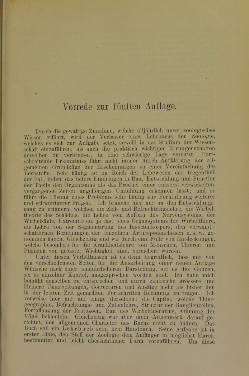 Vorrede zur fünften Auflage. Durch die gewaltige Zunahme, welche alljährlich unser zoologisches Wissen erfährt, wird der Verfasser eines Lehrbuchs der Zoologie, welches es sich zur Aufgabe setzt, sowohl iu das Studium der Wissen- schaft einzuführen, als auch die praktisch wichtigen Errungenschaften derselben zu verbreiten, in eine schwierige Lage versetzt. Fort- schreitende Erkenntniss führt nicht immer durch Aufklärung der all- gemeinen Grundzüge der Erscheinungen zu einer Vereinfachung des Lernstoffs. Sehr häufig ist im Reich der Lebewesen das Gegentheil der Fall, indem das tiefere Eindringen in Bau, Entwicklung und Function der Tlieile den Organismus als das Product einer äusserst verwickelten, vergangenen Zeiten angehörigen Umbildung erkennen lässt; und so führt die Lösung eines Problems sehr häufig zur Formulirung weiterer und schwierigerer Fragen. Ich brauche hier nur an den Entwicklungs- gang zu erinnern, welchen die Zell- und Befruchtungslehre, die Wirbel- theorie des Schädels, die Lehre vom Aufbau des Nervensystems, der Wirbelsäule, Extremitäten, ja fast jedes Organsystems der Wirbelthiere, die Lehre von der Segmentirung des Insectenkörpers, den verwandt- schaftlichen Beziehungen der einzelnen Arthropodenclassen u. s. w. ge- nommen haben. Gleichzeitig sind wir durch eine Fülle von Entdeckungen, welche besonders für die Krankheitslehre von Menschen, Filieren und Pfianzen von grösster Wichtigkeit sind, bereichert worden. Unter diesen Verhältnissen ist es denn begreiflich, dass mir von den verschiedensten Seiten für die Ausarbeitung einer neuen Auflage Wünsche nach einer ausführlicheren Darstellung, sei es des Ganzen, sei es einzelner Kapitel, ausgesprochen worden sind. Ich habe mich bemüht denselben zu entsprechen und durch zahlreiche grössere und kleinere Umarbeitungen, Correcturen und Zusätze mehr als bisher den in der letzten Zeit gemachten Fortschritten Rechnung zu tragen. Ich verweise hier nur auf einige derselben: die Capitel, welche Thier- geographie, Befruchtungs- und Zellenlehre, Structur der Ganglienzellen, Fortpflanzung der Protozoen, Bau des Wirbelthierhirns, Athmung der yögel behandeln. Gleichzeitig war aber mein Augenmerk darauf ge- richtet, den allgemeinen Character des Buchs nicht zu ändern. Das Buch soll ein Lehrbuch sein, kein Handbuch. Seine Aufgabe ist in erster Linie, den Stoff der Zoologie dem Anfänger in möglichst klarer, bestimmter und leicht übersichtlicher Form vorzuführen. Um diese