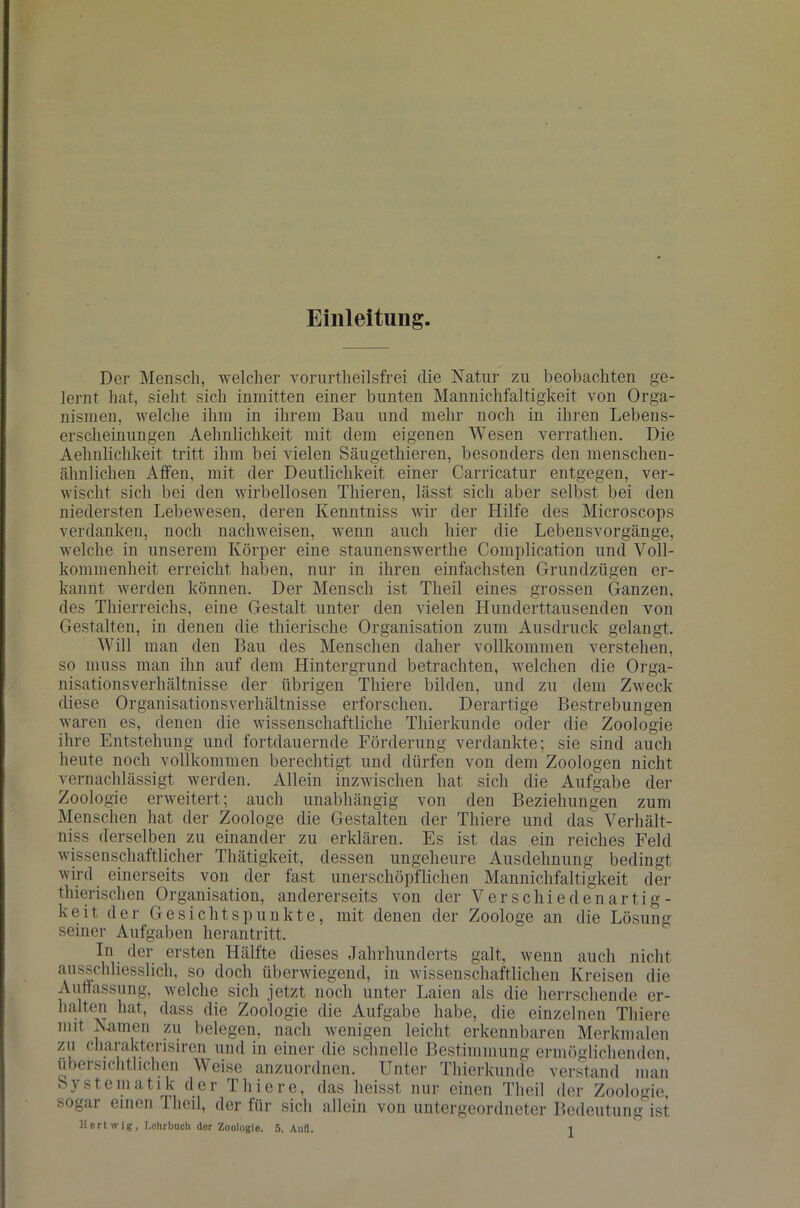 Einleitung. Der Mensch, welcher vorurtheilsfrei die Natur zu beobachten ge- lernt hat, sieht sich inmitten einer bunten Mannichfaltigkeit von Orga- nismen, welche ihm in ihrem Bau und mehr noch in ihren Lebens- erscheinungen Aehnlichkeit mit dem eigenen Wesen verrathen. Die Aehnlichkeit tritt ihm bei vielen Säugethieren, besonders den menschen- ähnlichen Affen, mit der Deutlichkeit einer Carricatur entgegen, ver- wischt sich bei den wirbellosen Thieren, lässt sich aber selbst bei den niedersten Lebewesen, deren Kenntniss wir der Hilfe des Microscops verdanken, noch nachweisen, wenn auch hier die Lebensvorgänge, welche in unserem Körper eine staunenswerthe Complication und Voll- kommenheit erreicht haben, nur in ihren einfachsten Grundzügen er- kannt werden können. Der Mensch ist Theil eines grossen Ganzen, des Thierreichs, eine Gestalt unter den vielen Hunderttausenden von Gestalten, in denen die thierische Organisation zum Ausdruck gelangt. Will man den Bau des Menschen daher vollkommen verstehen, so muss man ihn auf dem Hintergrund betrachten, welchen die Orga- nisationsverhältnisse der übrigen Thiere bilden, und zu dem Zweck diese Organisationsverhältnisse erforschen. Derartige Bestrebungen waren es, denen die wissenschaftliche Thierkunde oder die Zoologie ihre Entstehung und fortdauernde Förderung verdankte; sie sind auch heute noch vollkommen berechtigt und dürfen von dem Zoologen nicht vernachlässigt werden. Allein inzwischen hat sich die Aufgabe der Zoologie erweitert; auch unabhängig von den Beziehungen zum Menschen hat der Zoologe die Gestalten der Thiere und das Verhält- nis derselben zu einander zu erklären. Es ist das ein reiches Feld wissenschaftlicher Thätigkeit, dessen ungeheure Ausdehnung bedingt wird einerseits von der fast unerschöpflichen Mannichfaltigkeit der thierischen Organisation, andererseits von der V;|r schiedenartig- keit der Gesichtspunkte, mit denen der Zoologe an die Lösung seiner Aufgaben herantritt. In der ersten Hälfte dieses Jahrhunderts galt, wenn auch nicht ausschliesslich, so doch überwiegend, in wissenschaftlichen Kreisen die Auffassung, welche sich jetzt noch unter Laien als die herrschende er- halten hat, dass die Zoologie die Aufgabe habe, die einzelnen Thiere mit Namen zu belegen, nach wenigen leicht erkennbaren Merkmalen zu charakterisiren und in einer die schnelle Bestimmung ermöglichenden, übersichtlichen Weise anzuordnen. Unter Thierkunde verstand man Systematik der Thiere, das heisst nur einen Theil der Zoologie, sogar einen Ihoil, der für sich allein von untergeordneter Bedeutung ist Hertwig, Lehrbuch der Zoologie. 5. Aull. J