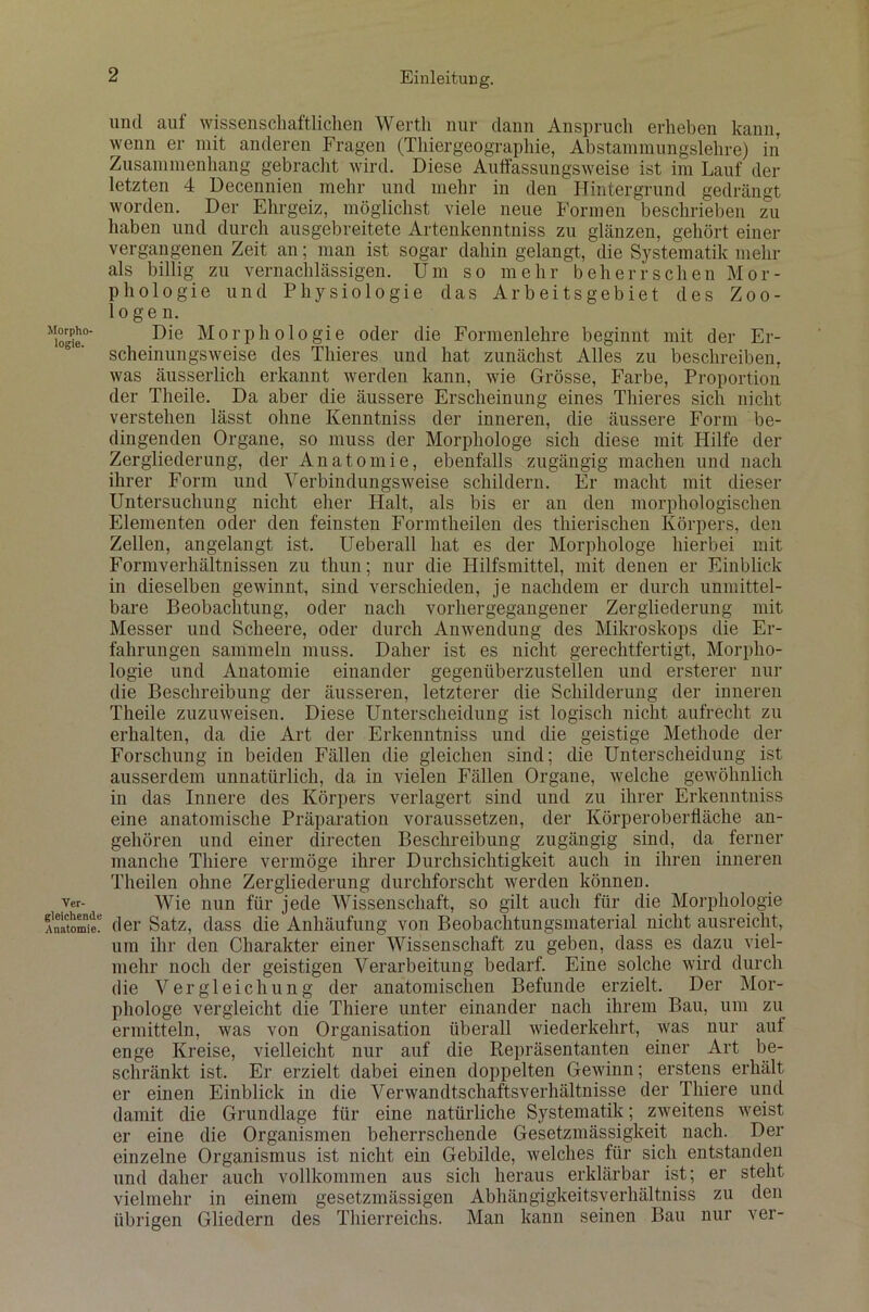 Morpho- logie. Ver- gleichende Anatomie. und auf wissenschaftlichen Werth nur dann Anspruch erheben kann, wenn er mit anderen Fragen (Thiergeographie, Abstammungslehre) in Zusammenhang gebracht wird. Diese Auffassungsweise ist im Lauf der letzten 4 Decennien mehr und mehr in den Hintergrund gedrängt worden. Der Ehrgeiz, möglichst viele neue Formen beschrieben zu haben und durch ausgebreitete Artenkenntniss zu glänzen, gehört einer vergangenen Zeit an; man ist sogar dahin gelangt, die Systematik mehr als billig zu vernachlässigen. Um so mehr beherrschen Mor- phologie und Physiologie das Arbeitsgebiet des Zoo- logen. Die Morphologie oder die Formenlehre beginnt mit der Er- scheinungsweise des Thieres und hat zunächst Alles zu beschreiben, was äusserlich erkannt werden kann, wie Grösse, Farbe, Proportion der Theile. Da aber die äussere Erscheinung eines Thieres sich nicht verstehen lässt ohne Kenntniss der inneren, die äussere Form be- dingenden Organe, so muss der Morphologe sich diese mit Hilfe der Zergliederung, der Anatomie, ebenfalls zugängig machen und nach ihrer Form und Verbindungsweise schildern. Er macht mit dieser Untersuchung nicht eher Halt, als bis er an den morphologischen Elementen oder den feinsten Formtheilen des thierischen Körpers, den Zellen, angelangt ist. Ueberall hat es der Morphologe hierbei mit Formverhältnissen zu thun; nur die Hilfsmittel, mit denen er Einblick in dieselben gewinnt, sind verschieden, je nachdem er durch unmittel- bare Beobachtung, oder nach vorhergegangener Zergliederung mit Messer und Scheere, oder durch Anwendung des Mikroskops die Er- fahrungen sammeln muss. Daher ist es nicht gerechtfertigt, Morpho- logie und Anatomie einander gegenüberzustellen und ersterer nur die Beschreibung der äusseren, letzterer die Schilderung der inneren Theile zuzuweisen. Diese Unterscheidung ist logisch nicht aufrecht zu erhalten, da die Art der Erkenntniss und die geistige Methode der Forschung in beiden Fällen die gleichen sind; die Unterscheidung ist ausserdem unnatürlich, da in vielen Fällen Organe, welche gewöhnlich in das Innere des Körpers verlagert sind und zu ihrer Erkenntniss eine anatomische Präparation voraussetzen, der Körperoberfläche an- gehören und einer directen Beschreibung zugängig sind, da ferner manche Tliiere vermöge ihrer Durchsichtigkeit auch in ihren inneren Theilen ohne Zergliederung durchforscht werden können. Wie nun für jede Wissenschaft, so gilt auch für die Morphologie der Satz, dass die Anhäufung von Beobachtungsmaterial nicht ausreicht, um ihr den Charakter einer Wissenschaft zu geben, dass es dazu viel- mehr noch der geistigen Verarbeitung bedarf. Eine solche wird durch die Vergleichung der anatomischen Befunde erzielt. Der Mor- phologe vergleicht die Thiere unter einander nach ihrem Bau, um zu ermitteln, was von Organisation überall wiederkehrt, was nur aut enge Kreise, vielleicht nur auf die Repräsentanten einer Art be- schränkt ist. Er erzielt dabei einen doppelten Gewinn; erstens erhält er einen Einblick in die Verwandtschaftsverhältnisse der Thiere und damit die Grundlage für eine natürliche Systematik; zweitens weist er eine die Organismen beherrschende Gesetzmässigkeit nach. Der einzelne Organismus ist nicht ein Gebilde, welches für sich entstanden und daher auch vollkommen aus sich heraus erklärbar ist; er steht vielmehr in einem gesetzmässigen Abhängigkeitsverhältniss zu den übrigen Gliedern des Thierreichs. Man kann seinen Bau nur ver-