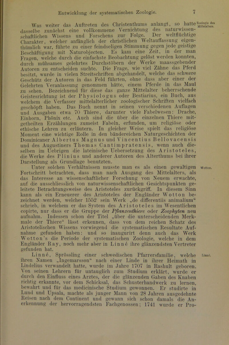 Was weiter tlas Auftreten des Christenthums anlangt, so hatte dasselbe zunächst eine vollkommene Vernichtung des naturwissen- schaftlichen Wissens und Forschens zur Folge. Der welttiiichtige Charakter, welcher anfänglich der christlichen Weltauffassung eigen- thttmlich war, führte zu einer feindseligen Stimmung gegen jede geistige Beschäftigung mit Naturobjecten. Es kam eine Zeit, in der man Fragen, welche durch die einfachste Beobachtung gelöst werden konnten, durch mühsames gelehrtes Durchstöbern der Werke maassgebender Autoren zu entscheiden suchte. Die Frage, wie viel Zähne das Pferd besitzt, wurde in vielen Streitschriften abgehandelt, welche das schwere Geschütz der Autoren in das Feld führten, ohne dass aber einer der Gelehrten Veranlassung genommen hätte, einem Pferde in das Maul zu sehen. Bezeichnend für diese das ganze Mittelalter beherrschende Geistesrichtung ist der Physiologus oder Bestiarius, ein Buch, aus welchem die Verfasser mittelalterlicher zoologischer Schriften vielfach geschöpft haben. Das Buch nennt in seinen verschiedenen Auflagen und Ausgaben etwa 70 Thiere, darunter viele Fabelwesen: Drache, Einhorn, Phönix etc. Auch sind die über die einzelnen Thiere mit- getheilten Erzählungen zumeist Fabeln, erfunden, um religiöse oder ethische Lehren zu erläutern. In gleicher Weise spielt das religiöse Moment eine wichtige Bolle in den bändereichen Naturgeschichten der Dominicaner Albertus Magnus und Vincentius Bellovacensis und des Augustiners Thomas Cantimpratensis, wenn auch die- selben im Uebrigen die lateinische Uebersetzung des Aristoteles, die Werke des Plinius und anderer Autoren des Alterthums bei ihrer Darstellung als Grundlage benutzten. Unter solchen Verhältnissen musste man es als einen gewaltigen Fortschritt betrachten, dass man nach Ausgang des Mittelalters, als das Interesse an wissenschaftlicher Forschung von Neuem erwachte, auf die ausschliesslich von naturwissenschaftlichen Gesichtspunkten ge- leitete Betrachtungsweise des Aristoteles zurückgriff. In diesem Sinn kann als ein Erneuerer des Aristoteles der Engländer Wotton be- zeichnet werden, welcher 1552 sein Werk „de differentiis animalium“ schrieb, in welchem er das System des Aristoteles im Wesentlichen copirte, nur dass er die Gruppe der Pflanzenthiere oder Zoophyten neu aufnahm. Indessen schon der Titel „über die unterscheidenden Merk- male der Thiere“ lässt erkennen, dass von dem reichen Schatz des Aristotelischen Wissens vorwiegend die systematischen Resultate Auf- nahme gefunden haben: und so inaugurirt denn auch das Werk Wotton’s die Periode der systematischen Zoologie, welche in dem Engländer Ray, noch mehr aber in Finne ihre glänzendsten Vertreter gefunden hat. Lin ne, Sprössling einer schwedischen Pfarrersfamilie, welche ihren Namen „Ingemarsson“ nach einer Linde in ihrer Heimath in Lindelius verwandelt hatte, wurde im Jahre 1707 in Rashult geboren. Von seinen Lehrern für untauglich zum Studium erklärt, wurde er durch den Einfluss eines Arztes, der die glänzenden Gaben des Knaben richtig erkannte, vor dem Schicksal, das Schusterhandwerk zu lernen, bewahrt und für das medicinische Studium gewonnen. Er studirte in Lund und Upsala, machte als junger Mann von 28 Jahren ausgedehnte Reisen nach dem Continent und gewann sich schon damals die An- erkennung der hervorragendsten Fachgenossen; 1741 wurde er Pro- Zoologic des Mittelalters. Wotton. Linnd.