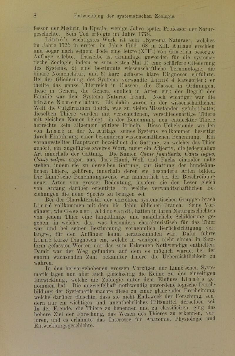 fessor der Medicin in Upsala, wenige Jahre später Professor der Natur- geschichte. Sein Tod erfolgte im Jahre 1778. Lin ne’s wichtigstes Werk ist sein „Systema Naturae“, welches im Jahre 1735 in erster, im Jahre 1766—68 in XII. Auflage erschien und sogar nach seinem Tode eine letzte (XIII.) von Gmelin besorgte Auflage erlebte. Dasselbe ist Grundlage geworden für die systema- tische Zoologie, indem es zum ersten Mal 1) eine schärfere Gliederung des Systems, 2) eine bestimmte wissenschaftliche Terminologie, die binäre Nomenclatur, und 3) kurz gefasste klare Diagnosen einführte. Bei der Gliederung des Systems verwandte Linnö 4 Kategorien; er theilte das ganze Thierreich in Classen, die Classen in Ordnungen, diese in Genera, die Genera endlich in Arten ein; der Begriff der Familie war dem Systema Naturae fremd. Noch wichtiger war die binäre Nomenclatur. Bis dahin waren in der wissenschaftlichen Welt die Vulgärnamen üblich, was zu vielen Missständen geführt hatte; dieselben Thiere wurden mit verschiedenen, verschiedenartige Thiere mit gleichen Namen belegt; in der Benennung neu entdeckter Thiere herrschte kein allgemein gütiges Princip. Diese Uebelstände wurden von Lin ne in der X. Auflage seines Systems vollkommen beseitigt durch Einführung einer besonderen wissenschaftlichen Benennung. Ein voran gestelltes Hauptwort bezeichnet die Gattung, zu welcher das Thier gehört, ein zugefügtes zweites Wort, meist ein Adjectiv, die jedesmalige Art innerhalb der Gattung. Die Namen Canis familiaris, Canis lupus, Ganis vulpes sagen aus, dass Hund, Wolf und Fuchs einander nahe stehen, indem sie zu derselben Gattung, zur Gattung der hundeähn- lichen Thiere, gehören, innerhalb deren sie besondere Arten bilden. Die Linne’sche Benennungsweise war namentlich bei der Beschreibung neuer Arten von grosser Bedeutung, insofern sie den Leser gleich von Anfang darüber orientirte, in welche verwandtschaftlichen Be- ziehungen die neue Species zu bringen sei. Bei der Charakteristik der einzelnen systematischen Gruppen brach Lin ne vollkommen mit dem bis dahin üblichen Brauch. Seine Vor- gänger, wie Gessner, Aldrovandi, hatten in ihren Naturgeschichten von jedem Thier eine langathmige und ausführliche Schilderung ge- geben, in welcher das, was besonders charakteristisch für das Thier war und bei seiner Bestimmung vornehmlich Berücksichtigung ver- langte, für den Anfänger kaum herauszufinden war. Dafür führte Lin ne kurze Diagnosen ein, welche in wenigen, nicht einmal in Satz- form gefassten Worten nur das zum Erkennen Nothwendige enthielten. Damit war der Weg gefunden, auf dem es möglich wurde, bei der enorm wachsenden Zahl bekannter Thiere die Uebersichtlichkeit zu wahren. In den hervorgehobenen grossen Vorzügen der Linne’schen Syste- matik lagen nun aber auch gleichzeitig die Keime zu der einseitigen Entwicklung, welche die Zoologie unter dem Einfluss Linn6’s ge- nommen hat. Die unzweifelhaft nothwendig gewordene logische Durch- bildung der Systematik machte diese zu einer glänzenden Erscheinung, welche darüber täuschte, dass sie nicht Endzweck der Forschung, son- dern nur ein wichtiges und unentbehrliches Hilfsmittel derselben sei. In der Freude, die Thiere zu benennen und zu classificiren, ging das höhere Ziel der Forschung, das Wesen des Thieres zu erkennen, ver- loren, und es erlahmte das Interesse für Anatomie, Physiologie und Entwicklungsgeschichte.