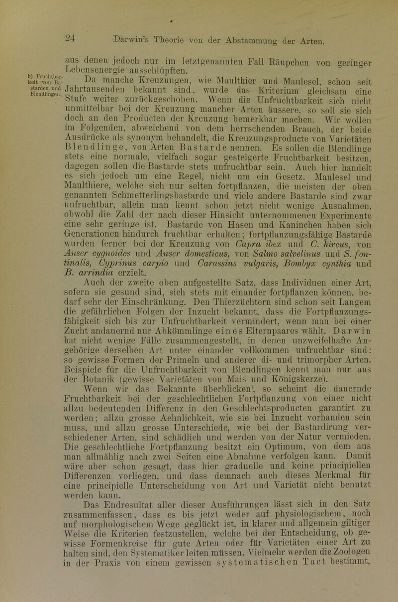 aus denen jedoch nur im letztgenannten Fall Räupclien von geringer Lebensenergie ausschlüpften. keit'rvüntb]3a- Da manche Kreuzungen, wie Maulthier und Maulesel, schon seit BiendZge,? oahrtausenclen bekannt sind, wurde das Kriterium gleichsam eine ' Stute weiter zurückgeschoben. Wenn die Unfruchtbarkeit sich nicht unmittelbar bei der Kreuzung mancher Arten äussere, so soll sie sich doch an den Producten der Kreuzung bemerkbar machen. Wir wollen im Folgenden, abweichend von dem herrschenden Brauch, der beide Ausdrücke als synonym behandelt, die Kreuzungsproducte von Varietäten Bien d l i n g e, von Arten Bastarde nennen. Es sollen die Blendlinge stets eine normale, vielfach sogar gesteigerte Fruchtbarkeit besitzen, dagegen sollen die Bastarde stets unfruchtbar sein. Auch hier handelt es sich jedoch um eiue Regel, nicht um ein Gesetz. Maulesel und Maulthiere, welche sich nur selten fortpflanzen, die meisten der oben genannten Schmetterlingsbastarde und viele andere Bastarde sind zwar unfruchtbar, allein man kennt schon jetzt nicht wenige Ausnahmen, obwohl die Zahl der nach dieser Hinsicht unternommenen Experimente eine sehr geringe ist. Bastarde von Hasen und Kaninchen haben sich Generationen hindurch fruchtbar erhalten; fortpflanzungsfähige Bastarde wurden ferner bei der Kreuzung von Capra ibex und C. hircus, von Anser cygnoides und Anser domesticus, von Salmo salvelinus und S. fon- tinolis, Cyprinus carpio und Carassius vulgaris, Bombyx cynthia und B. arrindia erzielt. Auch der zweite oben aufgestellte Satz, dass Individuen einer Art, sofern sie gesund sind, sich stets mit einander fortpflanzen können, be- darf sehr der Einschränkung. Den Thier Züchtern sind schon seit Langem die gefährlichen Folgen der Inzucht bekannt, dass die Fortpflanzungs- fähigkeit sich bis zur Unfruchtbarkeit vermindert, wenn man bei einer Zucht andauernd nur Abkömmlinge eines Elternpaares wählt. Dar w i n hat nicht wenige Fälle zusammengestellt, in denen unzweifelhafte An- gehörige derselben Art unter einander vollkommen unfruchtbar sind: so gewisse Formen der Primeln und anderer di- und trimorpher Arten. Beispiele für die Unfruchtbarkeit von Blendlingen kennt man nur aus der Botauik (gewisse Varietäten von Mais und Königskerze). Wenn wir das Bekannte überblicken', so scheint die dauernde Fruchtbarkeit bei der geschlechtlichen Fortpflanzung von einer nicht allzu bedeutenden Differenz in den Geschlechtsproducten garantirt zu werden; allzu grosse Aehnlichkeit, wie sie bei Inzucht vorhanden sein muss, und allzu grosse Unterschiede, wie bei der Bastardirung ver- schiedener Arten, sind schädlich und werden von der Natur vermieden. Die geschlechtliche Fortpflanzung besitzt ein Optimum, von dem aus man allmählig nach zwei Seiten eine Abnahme verfolgen kann. Damit wäre aber schon gesagt, dass hier graduelle und keine principiellen Differenzen vorliegen, und dass demnach auch dieses Merkmal für eine principielle Unterscheidung von Art und Varietät nicht benutzt werden kann. Das Endresultat aller dieser Ausführungen lässt sich in den Satz zusammenfassen, dass es bis jetzt weder auf physiologischem, noch auf morphologischem Wege geglückt ist, in klarer und allgemein gütiger Weise die Kriterien festzustellen, welche bei der Entscheidung, ob ge- wisse Formenkreise für gute Arten oder für Varietäten einer Art zu halten sind, den Systematiker leiten müssen. Vielmehr werden die Zoologen in der Praxis von einem gewissen systematischen Tact bestimmt,