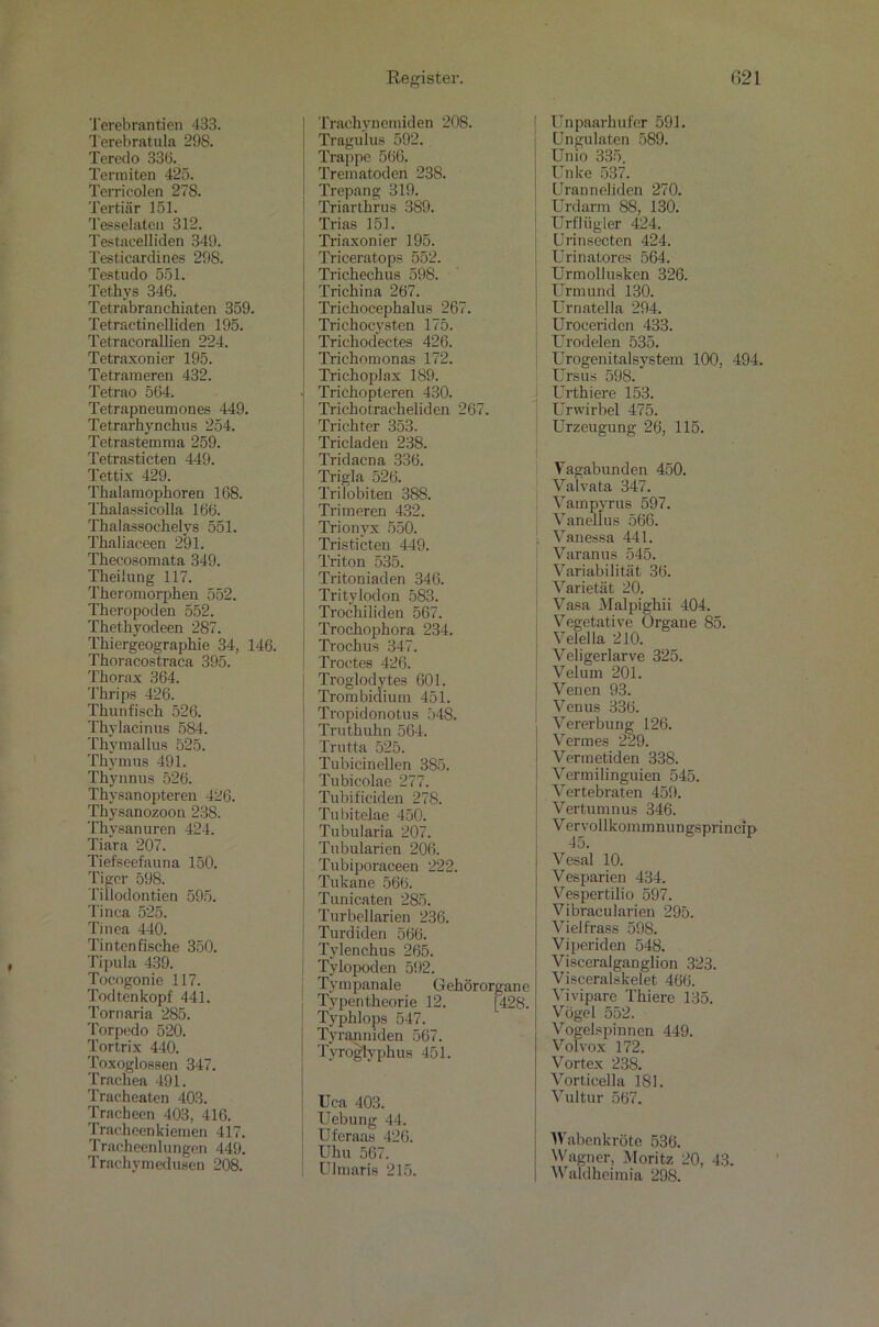 Terebratula 298. Teredo 33b. Termiten 425. Terricolen 278. Tertiär 151. Tesselateü 312. Testacelliden 349. Testicardines 298. Testudo 551. Tethys 346. Tetrabranchiaten 359. Tetractinelliden 195. Tetracorallien 224. Tetraxonier 195. Tetrameren 432. Tetrao 564. Tetrapneumones 449. Tetrarhynckus 254. Tetrastemraa 259. Tetrasticten 449. Tettix 429. Tkalamophoren 168. Thalassicolla 166. Thalassochelys 551. Thaliaceen 291. Thecosomata 349. Theilung 117. Theromorphen 552. Theropoden 552. Thetliyodeen 287. Tkiergeograpkie 34, 146. Thoracostraca 395. Thorax 364. Thrips 426. Thunfisch 526. Thylacinus 584. Thymallus 525. Thymus 491. Thynnus 526. Thysanopteren 426. Thysanozoon 238. Thysanuren 424. Tiara 207. Tiefseefauna 150. Tiger 598. Tillodontien 595. Tinea 525. Tinea 440. Tintenfische 350. Tipula 439. Tocogonie 117. Todtenkopf 441. Tornaria 285. Torpedo 520. Tortrix 440. Toxoglossen 347. Trachea 491. Tracheaten 403. Tracheen 403, 416. Tracheenkiemen 417. Tracheenlungen 449. Trachymedusen 208. Register. Tragulus 592. Trappe 566. Trematoden 23S. Trepang 319. Triarthrus 389. Trias 151. Triaxonier 195. Triceratops 552. Trichechus 598. Trichina 267. Trichocephalus 267. Trichocysten 175. Trichodectes 426. Trichomonas 172. Trichoplax 189. - Trichopteren 430. Trichotracheliden 267. Trichter 353. Tricladen 238. Tridacna 336. Trigla 526. Trilobiten 388. Trimeren 432. Trionvx 550. Tristicten 449. Triton 535. Tritoniaden 346. Tritylodon 583. Trochiliden 567. Trochophora 234. Trochus 347. Troctes 426. Troglodytes 601. Trombidium 451. Tropidonotus 548. Truthuhn 564. Trutta 525. Tubicinellen 385. Tubicolae 277. Tubifieiden 278. Tubitelae 450. J Tubularia 207. Tubularien 206. Tubiporaceen 222. Tukane 566. Tunicaten 285. Turbellarien 236. Turdiden 566. Tylenchus 265. Tylopoden 592. Tympanale Gehörorgane Typentheorie 12. [428. Typklops 547. Tyranniden 567. Tyrogtyphus 451. Uca 403. Uebung 44. Uferaas 426. Uhu 567. Ulmaris 215. 621 Ungulatcn 589. Un io 335. Unke 537. Uranneliden 270. Urdarm 88, 130. Urfliigler 424. Urinsecten 424. Urinatores 564. Urmollusken 326. Urmund 130. Urnatella 294. Uroceridcn 433. Urodelen 535. Urogenitalsystem 100, 494. Ursus 598. Urthiere 153. Urwirbel 475. Urzeugung 26, 115. Vagabunden 450. Valvata 347. Vampyrus 597. Vanellus 566. Vanessa 441. Varanus 545. Variabilität 36. Varietät 20. Vasa Malpighii 404. Vegetative Organe 85. Velella 210. Veligerlarve 325. Velum 201. Venen 93. Venus 336. Vererbung 126. Vennes 229. Vermetiden 338. Vermilinguien 545. Vertebraten 459. Vertumnus 346. Vervolikommnungsprincip 45. Vesal 10. Vesparien 434. Vespertilio 597. Vibracularien 295. Vielfrass 598. Viperiden 548. Visceralganglion 323. Visceralskelet 466. Vivipare Thiere 135. Vögel 552. Vogelspinnen 449. Volvox 172. Vortex 238. Vorticella 181. Vultur 567. Wabenkröte 536. Wagner, Moritz 20, 43. Waldheimia 298.
