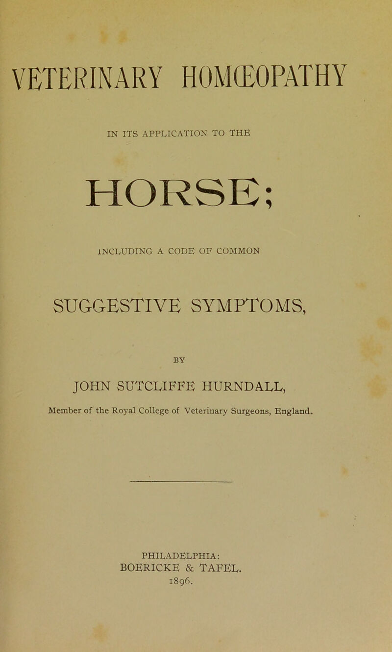 VETERINARY HOMOEOPATHY IN ITS APPLICATION TO THE 1 INCLUDING A CODE OF COMMON SUGGESTIVE SYMPTOMS, BY JOHN SUTCLIFFE HURNDALL, Member of the Royal College of Veterinary Surgeons, England. PHILADELPHIA: BOERICKE & TAFEE. 1896.