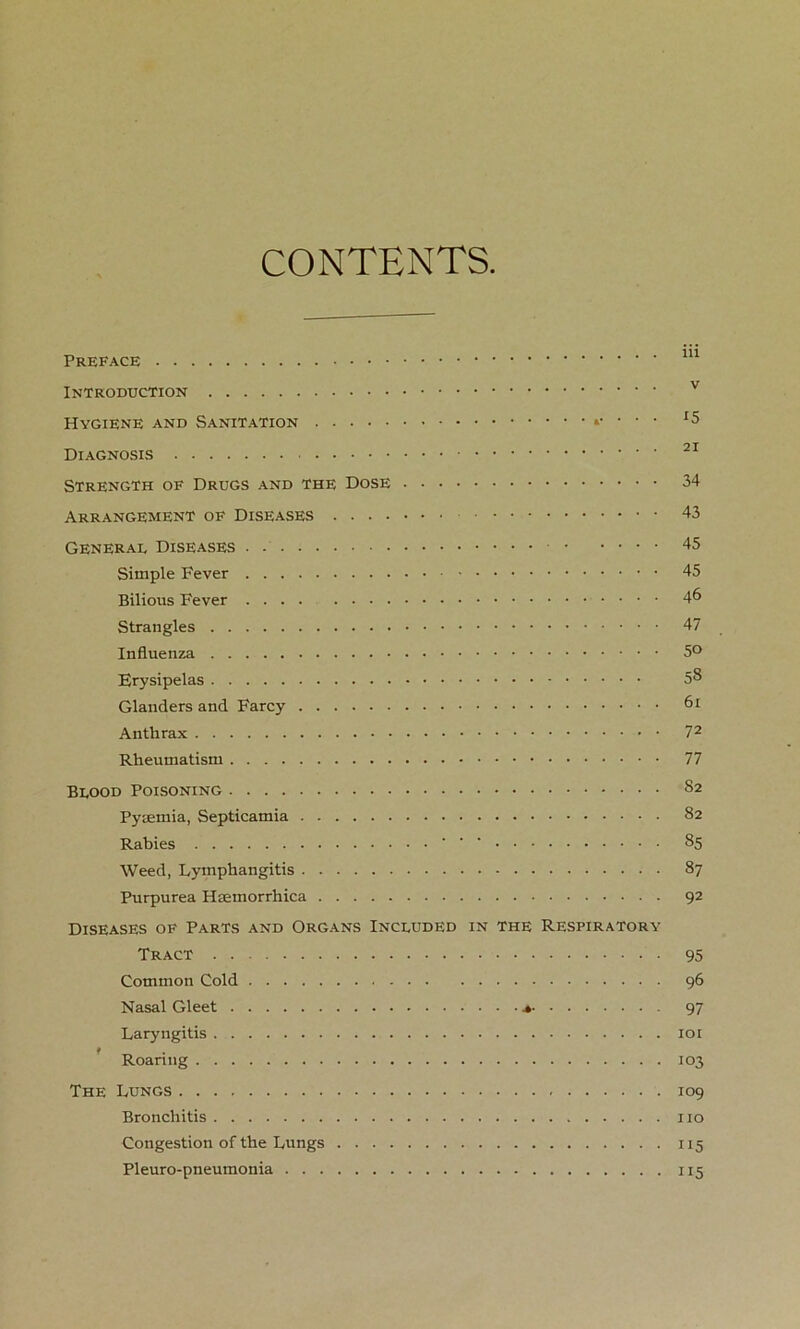 CONTENTS Preface Introduction Hygiene and Sanitation . Diagnosis Strength of Drugs and the Dose Arrangement of Diseases General Diseases Simple Fever Bilious Fever .... Strangles Influenza Erysipelas Glanders and Farcy Anthrax Rheumatism Blood Poisoning Pyaemia, Septicamia Rabies ' Weed, Lymphangitis Purpurea Haemorrhica Diseases of Parts and Organs Included in the Respiratory Tract Common Cold Nasal Gleet » Laryngitis Roaring The Lungs Bronchitis Congestion of the Lungs Pleuro-pneumonia iii v 15 21 34 43 45 45 46 47 50 58 61 72 77 82 82 85 87 92 95 96 97 101 103 109 no 115 115