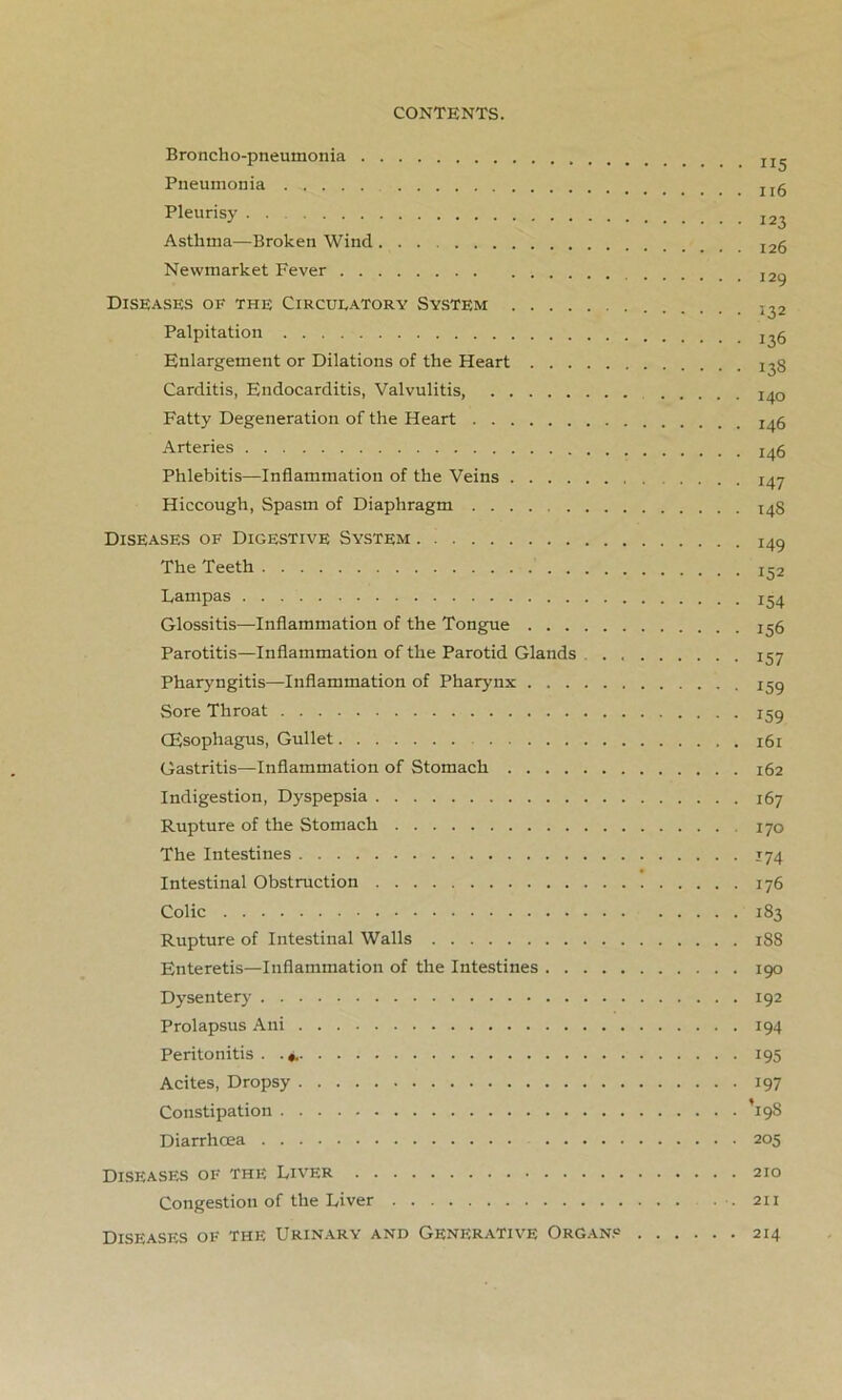 Broncho-pneumonia jj,. Pneumonia rg Pleurisy Asthma—Broken Wind 12g Newmarket Fever I2g Diseases of the Circulatory System Palpitation j^g Enlargement or Dilations of the Heart 13S Carditis, Endocarditis, Valvulitis, I40 Fatty Degeneration of the Heart 246 Arteries I4g Phlebitis—Inflammation of the Veins .... 147 Hiccough, Spasm of Diaphragm 248 Diseases of Digestive System I49 The Teeth Pampas Glossitis—Inflammation of the Tongue 256 Parotitis—Inflammation of the Parotid Glands 257 Pharyngitis—Inflammation of Pharynx 259 Sore Throat 259 CEsophagus, Gullet 261 Gastritis—Inflammation of Stomach 262 Indigestion, Dyspepsia 267 Rupture of the Stomach 170 The Intestines 174 Intestinal Obstruction 176 Colic 183 Rupture of Intestinal Walls 188 Enteretis—Inflammation of the Intestines 190 Dysentery 192 Prolapsus Alii 194 Peritonitis . 195 Acites, Dropsy 197 Constipation ’19s Diarrhoea 205 Diseases of the Liver 210 Congestion of the Liver .211 Diseases of the Urinary and Generative Organs 214