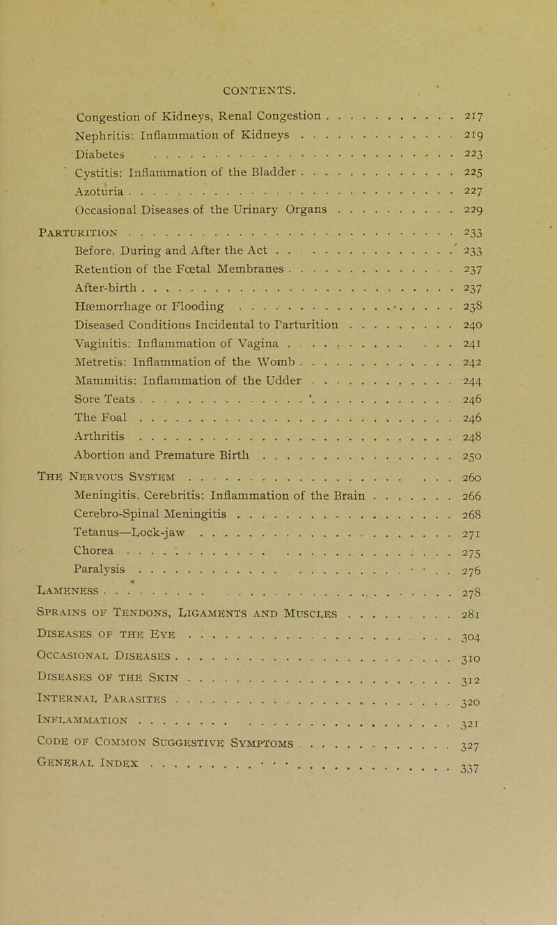 Congestion of Kidneys, Renal Congestion . 217 Nephritis: Inflammation of Kidneys 219 Diabetes 223 Cystitis: Inflammation of the Bladder 225 Azoturia 227 Occasional Diseases of the Urinary Organs 229 Parturition 233 Before, During and After the Act . . ' 233 Retention of the Foetal Membranes 237 After-birth 237 Haemorrhage or Flooding • 238 Diseased Conditions Incidental to Parturition 240 Vaginitis: Inflammation of Vagina 241 Metretis: Inflammation of the Womb 242 Mammitis: Inflammation of the Udder 244 Sore Teats ' 246 The Foal 246 Arthritis 248 Abortion and Premature Birth 250 The Nervous System 260 Meningitis. Cerebritis: Inflammation of the Brain 266 Cerebro-Spinal Meningitis 26S Tetanus—Lock-jaw 271 Chorea ....'. 275 Paralysis • • . . 276 Lameness 278 Sprains of Tendons, Ligaments and Muscles 281 Diseases of the Eye . ... 304 Occasional Diseases 3IO Diseases of the Skin 3]2 Internal Parasites 320 Inflammation Code of Common Suggestive Symptoms General Index 321 327 337