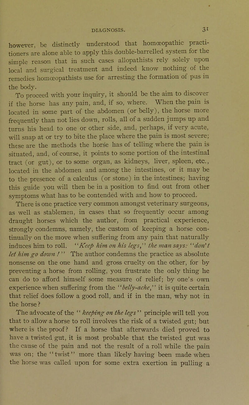 however, be distinctly understood that homoeopathic practi- tioners are alone able to apply this double-barrelled system for the simple reason that in such cases allopathists rely solely upon local and surgical treatment and indeed know nothing of the remedies hoinceopathists use for arresting the formation of pus in the body. To proceed with your inquiry, it should be the aim to discover if the horse has any pain, and, if so, where. When the pain is located in some part of the abdomen (or belly), the horse more frequently than not lies down, rolls, all of a sudden jumps up and turns his head to one or other side, and, perhaps, if very acute, will snap at or try to bite the place where the pain is most severe; these are the methods the horse has of telling where the pain is situated, and, of course, it points to some portion of the intestinal tract (or gut), or to some organ, as kidneys, liver, spleen, etc., located in the abdomen and among the intestines, or it may be to the presence of a calculus (or stone) in the intestines; having this guide you will then be in a position to find out from other symptoms what has to be contended with and how to proceed. There is one practice very common amongst veterinary surgeons, as well as stablemen, in cases that so frequently occur among draught horses which the author, from practical experience, strongly condemns, namely, the custom of keeping a horse con- tinually on the move when suffering from any pain that naturally induces him to roll. “Keep him on his legs,” the man says: 1'don't let him go down ! ’ ’ The author condemns the practice as absolute nonsense on the one hand and gross cruelty on the other, for by preventing a horse from rolling, you frustrate the only thing he can do to afford himself some measure of relief; by one’s own experience when suffering from the “belly-ache,” it is quite certain that relief does follow a good roll, and if in the man, why not in the horse ? The advocate of the “ keeping on the legs ” principle will tell you that to allow a horse to roll involves the risk of a twisted gut; but where is the proof ? If a horse that afterwards died proved to have a twisted gut, it is most probable that the twisted gut was the cause of the pain and not the result of a roll while the pain was on; the ‘ ‘ twist ’ ’ more than likely having been made when the horse was called upon for some extra exertion in pulling a