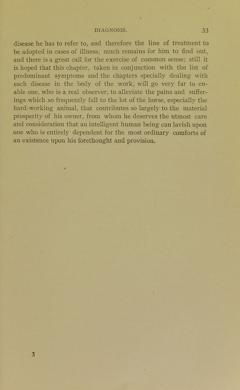 disease he has to refer to, and therefore the line of treatment to be adopted in cases of illness; much remains for him to find out, and there is a great call for the exercise of common sense; still it is hoped that this chapter, taken in conjunction with the list of predominant symptoms and the chapters specially dealing with each disease in the body of the work, will go very far to en- able one, who is a real observer, to alleviate the pains and suffer- ings which so frequently fall to the lot of the horse, especially the hard-working animal, that contributes so largely to the material prosperity of his owner, from whom he deserves the utmost care and consideration that an intelligent human being can lavish upon one who is entirely dependent for the most ordinary comforts of an existence upon his forethought and provision. 3