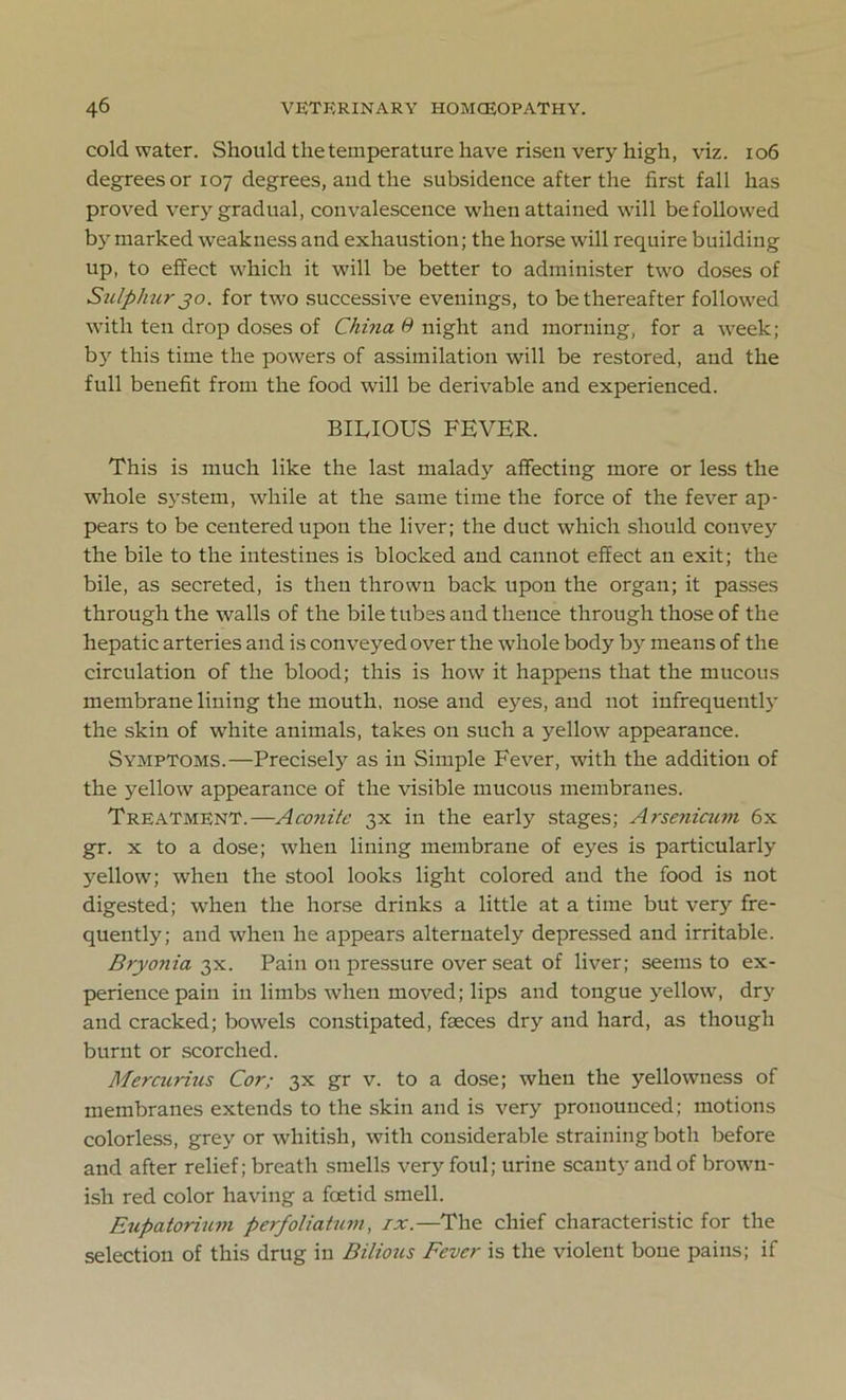 cold water. Should the temperature have risen very high, viz. 106 degrees or 107 degrees, aud the subsidence after the first fall has proved very gradual, convalescence when attained will be followed by marked weakness and exhaustion; the horse will require building up, to effect which it will be better to administer two doses of Sulphur jo. for two successive evenings, to be thereafter followed with ten drop doses of China 9 night and morning, for a week; bjr this time the powers of assimilation will be restored, and the full benefit from the food will be derivable and experienced. BILIOUS FEVER. This is much like the last malady affecting more or less the whole system, while at the same time the force of the fever ap- pears to be centered upon the liver; the duct which should convey the bile to the intestines is blocked and cannot effect an exit; the bile, as secreted, is then thrown back upon the organ; it passes through the walls of the bile tubes and thence through those of the hepatic arteries and is conveyed over the whole body by means of the circulation of the blood; this is how it happens that the mucous membrane lining the mouth, nose and eyes, aud not infrequently the skin of white animals, takes on such a yellow appearance. Symptoms.—Precisely as in Simple Fever, with the addition of the yellow appearance of the visible mucous membranes. Treatment.—Aconite 3X in the early stages; Arsenicum 6x gr. x to a dose; when lining membrane of eyes is particularly yellow; when the stool looks light colored and the food is not digested; when the horse drinks a little at a time but very fre- quently; and when he appears alternately depressed and irritable. Bryonia 3X. Pain on pressure over seat of liver; seems to ex- perience pain in limbs when moved; lips and tongue yellow, dry and cracked; bowels constipated, faeces dry and hard, as though burnt or scorched. Mercurius Cor; 3X gr v. to a dose; when the yellowness of membranes extends to the skin and is very pronounced; motions colorless, grey or whitish, with considerable straining both before and after relief; breath smells very foul; urine scanty and of brown- ish red color having a foetid smell. Eupatorium perfoliatum, ix.—The chief characteristic for the selection of this drug in Bilious Fever is the violent bone pains; if