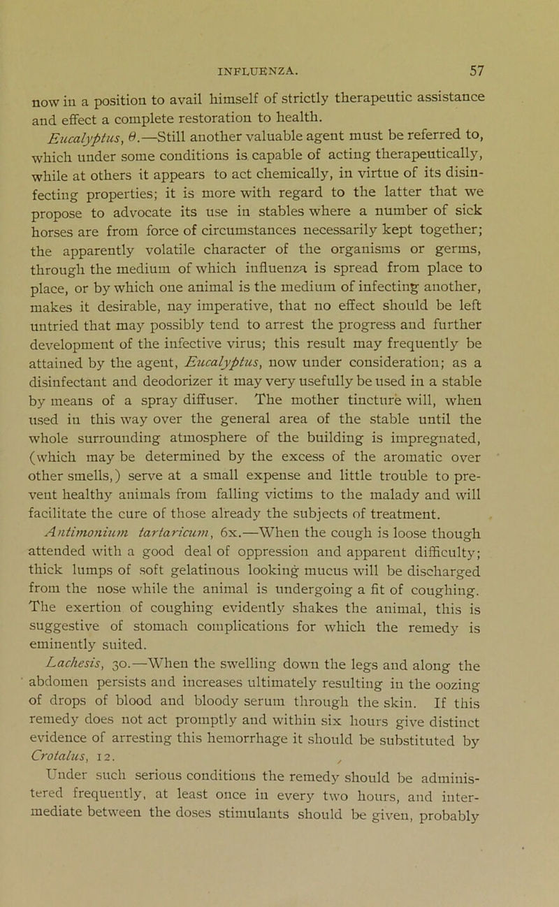 now in a position to avail himself of strictly therapeutic assistance and effect a complete restoration to health. Eucalyptus, 6.—Still another valuable agent must be referred to, which under some conditions is capable of acting therapeutically, while at others it appears to act chemically, in virtue of its disin- fecting properties; it is more with regard to the latter that we propose to advocate its use in stables where a number of sick horses are from force of circumstances necessarily kept together; the apparently volatile character of the organisms or germs, through the medium of which influenza is spread from place to place, or by which one animal is the medium of infecting another, makes it desirable, nay imperative, that no effect should be left untried that may possibly tend to arrest the progress and further development of the infective virus; this result may frequently be attained by the agent, Eucalyptus, now under consideration; as a disinfectant and deodorizer it may very usefully be used in a stable by means of a spray diffuser. The mother tincture will, when used in this way over the general area of the stable until the whole surrounding atmosphere of the building is impregnated, (which may be determined by the excess of the aromatic over other smells,) serve at a small expense and little trouble to pre- vent healthy animals from falling victims to the malady and will facilitate the cure of those already the subjects of treatment. Antimonium tartaricum, 6x.—When the cough is loose though attended with a good deal of oppression and apparent difficult}^; thick lumps of soft gelatinous looking mucus will be discharged from the nose while the animal is undergoing a fit of coughing. The exertion of coughing evidently shakes the animal, this is suggestive of stomach complications for which the remedy is eminently suited. Lacliesis, 30.—When the swelling down the legs and along the abdomen persists and increases ultimately resulting in the oozing of drops of blood and bloody serum through the skin. If this remedy does not act promptly and within six hours give distinct evidence of arresting this hemorrhage it should be substituted by Cro talus, 12. , Under such serious conditions the remedy should be adminis- tered frequently, at least once in every two hours, and inter- mediate between the doses stimulants should be given, probably