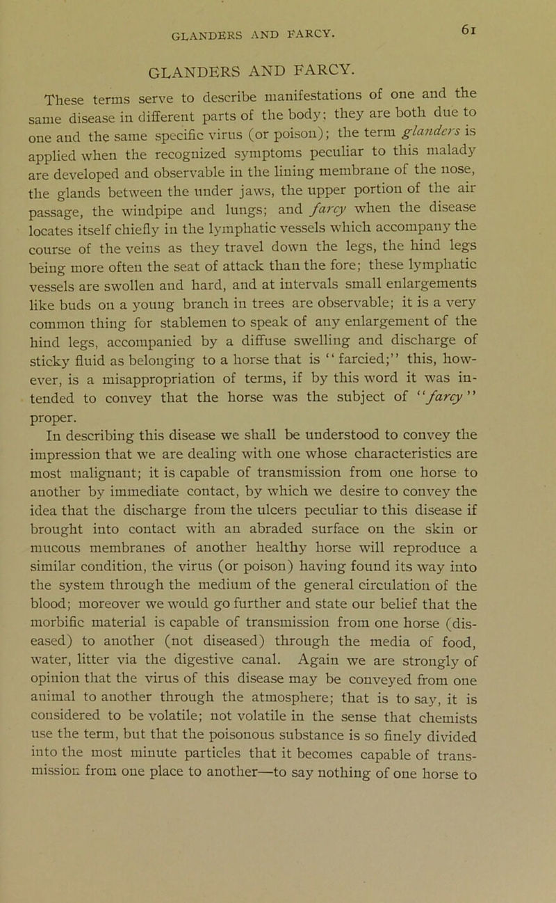 GLANDERS AND FARCY. These terms serve to describe manifestations of one and the same disease in different parts of the body; they are botli due to one and the same specific virus (or poison); the term glanders is applied when the recognized symptoms peculiar to this malady are developed and observable in the lining membrane of the nose, the glands between the under jaws, the upper portion of the air passage, the windpipe and lungs; and farcy when the disease locates itself chiefly in the lymphatic vessels which accompany the course of the veins as they travel down the legs, the hind legs being more often the seat of attack than the fore; these lymphatic vessels are swollen and hard, and at intervals small enlargements like buds on a young branch in trees are observable; it is a very common thing for stablemen to speak of any enlargement of the hind legs, accompanied by a diffuse swelling and discharge of sticky fluid as belonging to a horse that is “ farcied;” this, how- ever, is a misappropriation of terms, if by this word it was in- tended to convey that the horse was the subject of “farcy proper. In describing this disease we shall be understood to convey the impression that we are dealing with one whose characteristics are most malignant; it is capable of transmission from one horse to another by immediate contact, by which we desire to convey the idea that the discharge from the ulcers peculiar to this disease if brought into contact with an abraded surface on the skin or mucous membranes of another healthy horse will reproduce a similar condition, the virus (or poison) having found its way into the system through the medium of the general circulation of the blood; moreover we would go further and state our belief that the morbific material is capable of transmission from one horse (dis- eased) to another (not diseased) through the media of food, water, litter via the digestive canal. Again we are strongly of opinion that the virus of this disease may be conveyed from one animal to another through the atmosphere; that is to say, it is considered to be volatile; not volatile in the sense that chemists use the term, but that the poisonous substance is so finely divided into the most minute particles that it becomes capable of trans- mission from one place to another—to say nothing of one horse to