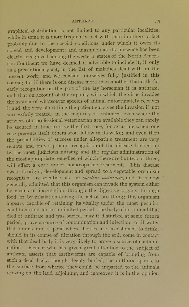 graphical distribution is not limited to any particular localities; while in some it is more frequently met with than in others, a fact probably due to the special conditions under which it owes its spread and development; and inasmuch as its presence has been clearly recognized among the western states of the North Ameri- can Continent we have deemed it advisable to include it, if only as a precautionary act, in the list of maladies dealt with in the present work; and we consider ourselves fully justified in this course; for if there is one disease more than another that calls for early recognition on the part of the lay horseman it is anthrax, and that on account of the rapidity with which the virus invades the system of whatsoever species of animal unfortunately receives it and the very short time the patient survives the invasion if not successfully treated; in the majority of instances, even where the services of a professional veterinarian are available they can rarely be secured in time to save the first case, for as a rule when one case presents itself others soon follow in its wake; and even then the probabilities of success under allopathic treatment are very remote, and only a prompt recognition of the disease backed up by the most judicious nursing and the regular administration of the most appropriate remedies, of which there are but two or three, will effect a cure under homoeopathic treatment. This disease owes its origin, development and spread to a vegetable organism recognized by scientists as the bacillus anthracis, and it is now generally admitted that this organism can invade the system either by means of inoculation, through the digestive organs, through food, or by inhalation during the act of breathing; this organism appears capable of retaining its vitality under the most peculiar conditions and for an unlimited period; the body of an animal that died of anthrax and was buried, may if disturbed at some future period, prove a source of contamination and infection; or if water that drains into a pond where horses are accustomed to drink, should in its course of filtration through the soil, come in contact with that dead body it is very likely to prove a source of contami- nation. Pasteur who has given great attention to the subject of anthrax, asserts that earthworms are capable of bringing from such a dead body, though deeply buried, the anthrax spores to the surface from whence they could be imparted to the animals grazing on the laud adjoining, and moreover it is in the opinion