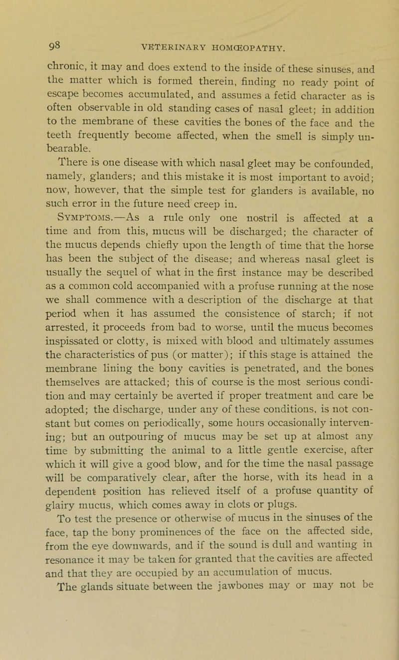chronic, it may and does extend to the inside of these sinuses, and the matter which is formed therein, finding no ready point of escape becomes accumulated, and assumes a fetid character as is often observable in old standing cases of nasal gleet; in addition to the membrane of these cavities the bones of the face and the teeth frequently become affected, when the smell is simply un- bearable. There is one disease with which nasal gleet may be confounded, namely, glanders; and this mistake it is most important to avoid; now, however, that the simple test for glanders is available, no such error in the future need creep in. Symptoms.—As a rule only one nostril is affected at a time and from this, mucus will be discharged; the character of the mucus depends chiefly upon the length of time that the horse has been the subject of the disease; and whereas nasal gleet is usually the sequel of what in the first instance may be described as a common cold accompanied with a profuse running at the nose we shall commence with a description of the discharge at that period when it has assumed the consistence of starch; if not arrested, it proceeds from bad to worse, until the mucus becomes inspissated or clotty, is mixed with blood and ultimately assumes the characteristics of pus (or matter); if this stage is attained the membrane lining the bony cavities is penetrated, and the bones themselves are attacked; this of course is the most serious condi- tion and may certainly be averted if proper treatment and care be adopted; the discharge, under any of these conditions, is not con- stant but comes on periodically, some hours occasionally interven- ing; but an outpouring of mucus may be set up at almost anjr time by submitting the animal to a little gentle exercise, after which it will give a good blow, and for the time the nasal passage will be comparatively clear, after the horse, with its head in a dependent position has relieved itself of a profuse quantity of glairy mucus, which comes away in clots or plugs. To test the presence or otherwise of mucus in the sinuses of the face, tap the bony prominences of the face on the affected side, from the eye downwards, and if the sound is dull and wanting in resonance it may be taken for granted that the cavities are affected and that they are occupied by an accumulation of mucus. The glands situate between the jawbones may or may not be