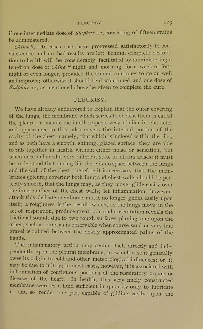 if one intermediate dose of Sulphur 12, consisting of fifteen grains be administered. China 9.—In cases that have progressed satisfactorily to con- valescence and no bad results are left behind, complete restora- tion to health will be considerably facilitated by administering a ten-drop dose of China 9 night and morning for a week or fort- night or even longer, provided the animal continues to go on well and improve; otherwise it should be discontinued and one dose of Sulphur 12, as mentioned above be given to complete the cure. PLEURISY. We have already endeavored to explain that the outer covering of the lungs, the membrane which serves to enclose them is called the pleura; a membrane in all respects very similar in character and appearance to this, also covers the internal portion of the cavity of the chest, namely, that which is inclosed within the ribs, and as both have a smooth, shining, glazed surface, they are able to rub together in health without either noise or sensation, but when once inflamed a very different state of affairs arises; it must be understood that during life there is no space between the lungs and the wall of the chest, therefore it is necessary that the mem- branes (pleura) covering both lung and chest walls should be per- fectly smooth, that the lungs may, as they move, glide easily over the inner surface of the chest walls; let inflammation, however, attack this delicate membrane and it no longer glides easily upon itself; a roughness is the result, which, as the lungs move in the act of respiration, produce great pain and auscultation reveals the frictional sound, due to two rough surfaces playing one upon the other; such a sound as is observable when course sand or very fine gravel is rubbed between the closely approximated palms of the hands. The inflammatory action may center itself directly and inde- pendently upon the pleural membrane, in which case it generally owes its origin to cold and other meteorological influences; or, it may be due to injury; in most cases, however, it is associated with inflammation of contiguous portions of the respiratory organs or diseases of the heart. In health, this very finely constructed membrane secretes a fluid sufficient in quantity only to lubricate it, and so render one part capable of gliding easily upon the