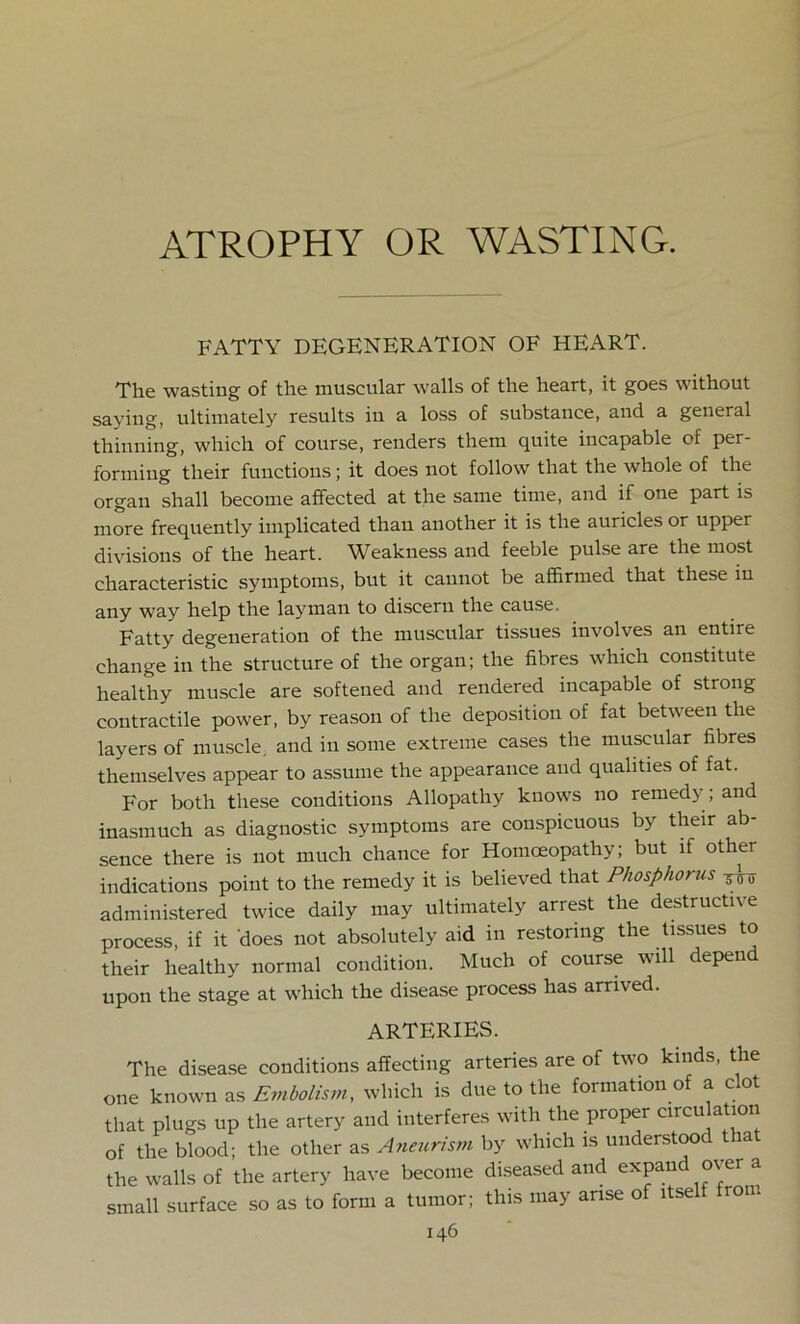 ATROPHY OR WASTING. FATTY DEGENERATION OF HEART. The wasting of the muscular walls of the heart, it goes without saying, ultimately results in a loss of substance, and a general thinning, which of course, renders them quite incapable of per- forming their functions; it does not follow that the whole of the organ shall become affected at the same time, and if one part is more frequently implicated than another it is the auricles or upper divisions of the heart. Weakness and feeble pulse are the most characteristic symptoms, but it cannot be affirmed that these in any way help the layman to discern the cause. Fatty degeneration of the muscular tissues involves an entire change in the structure of the organ; the fibres which constitute healthy muscle are softened and rendered incapable of strong contractile power, by reason of the deposition of fat between the layers of muscle, and in some extreme cases the muscular fibres themselves appear to assume the appearance and qualities of fat. For both these conditions Allopathy knows no remedy ; and inasmuch as diagnostic symptoms are conspicuous by their ab- sence there is not much chance for Homoeopathy; but if other indications point to the remedy it is believed that Phosphorus -jlo administered twice daily may ultimately arrest the destructive process, if it does not absolutely aid in restoring the tissues to their healthy normal condition. Much of course will depen upon the stage at which the disease process has arrived. ARTERIES. The disease conditions affecting arteries are of two kinds, the one known as Embolism, which is due to the formation of a clot that plugs up the artery and interferes with the proper circulation of the blood; the other as Aneurism by which is understood t la the walls of the artery have become diseased and expand over a small surface so as to form a tumor; this may arise of itself from