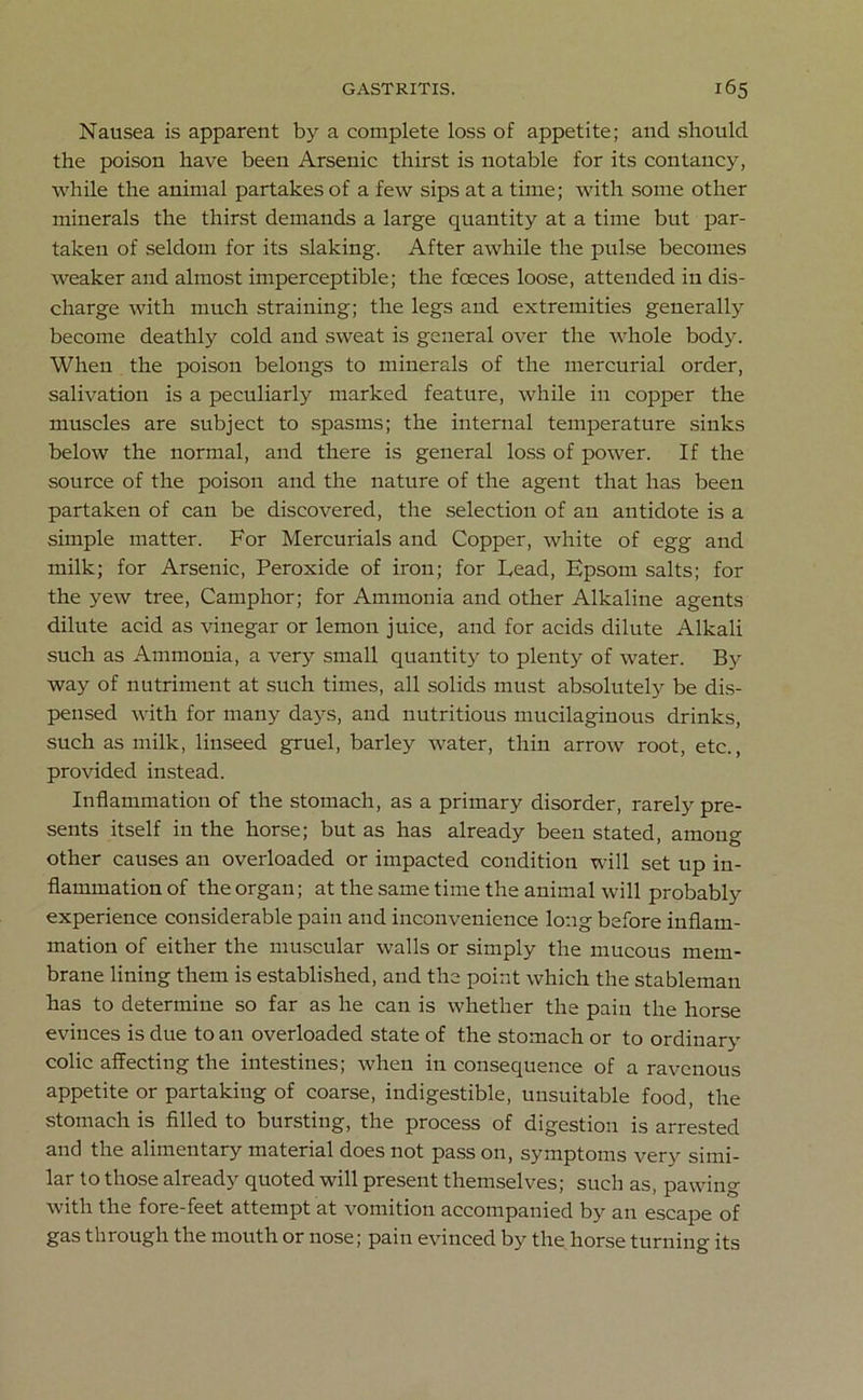 Nausea is apparent by a complete loss of appetite; and should the poison have been Arsenic thirst is notable for its contancy, while the animal partakes of a few sips at a time; with some other minerals the thirst demands a large quantity at a time but par- taken of seldom for its slaking. After awhile the pulse becomes weaker and almost imperceptible; the foeces loose, attended in dis- charge with much straining; the legs and extremities generally become deathly cold and sweat is general over the whole body. When the poison belongs to minerals of the mercurial order, salivation is a peculiarly marked feature, while in copper the muscles are subject to spasms; the internal temperature sinks below the normal, and there is general loss of power. If the source of the poison and the nature of the agent that has been partaken of can be discovered, the selection of an antidote is a simple matter. For Mercurials and Copper, white of egg and milk; for Arsenic, Peroxide of iron; for Lead, Epsom salts; for the yew tree, Camphor; for Ammonia and other Alkaline agents dilute acid as vinegar or lemon juice, and for acids dilute Alkali such as Ammonia, a very small quantity to plenty of water. By way of nutriment at such times, all solids must absolutely be dis- pensed with for many days, and nutritious mucilaginous drinks, such as milk, linseed gruel, barley water, thin arrow root, etc., provided instead. Inflammation of the stomach, as a primary disorder, rarely pre- sents itself in the horse; but as has already been stated, among other causes an overloaded or impacted condition will set up in- flammation of the organ; at the same time the animal will probably experience considerable pain and inconvenience long before inflam- mation of either the muscular walls or simply the mucous mem- brane lining them is established, and the point which the stableman has to determine so far as he can is whether the pain the horse evinces is due to an overloaded state of the stomach or to ordinary colic affecting the intestines; when in consequence of a ravenous appetite or partaking of coarse, indigestible, unsuitable food, the stomach is filled to bursting, the process of digestion is arrested and the alimentary material does not pass on, symptoms very simi- lar to those already quoted will present themselves; such as, pawing with the fore-feet attempt at vomition accompanied by an escape of gas through the mouth or nose; pain evinced by the horse turning its