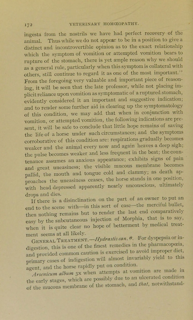 IJ2 ingesta from the nostrils we have had perfect recovery of the animal. Thus while we do not appear to be in a position to give a distinct and incontrovertible opinion as to the exact relationship which the symptom of vomition or attempted vomition bears to rupture of the stomach, there is yet ample reason why we should as a general rule, particularly when this symptom is collateral with others, still continue to regard it as one of the most important.” From the foregoing very valuable and important piece of reason- ing, it will be seen that the late professor, while not placing im- plicit reliance upon vomition as symptomatic of a ruptured stomach, evidently considered it an important and suggestive indication; and to render some further aid in clearing up the symptomatology of this condition, we may add that when in conjunction with vomition, or attempted vomition, the following indications are pre- sent it will be safe to conclude that little hope remains of sa\ ing the life of ahorse under such circumstances; and the symptoms corroborative of this condition are: respirations gradually becomes weaker and the animal every now and again heaves a deep sigh; the pulse becomes weaker and less frequent in the beat; the coun- tenance assumes an anxious appearance; exhibits signs of pam and great uneasiness; the visible mucous membrane becomes pallid^ the mouth and tongue cold and clammy; as death ap- proaches the uneasiness ceases, the horse stands in one position, with head depressed apparently nearly unconscious, ultimately drops and dies. If there is a disinclination on the part of an owner to put an end to the scene with—in this sort of case-the merciful bullet, then nothing remains but to render the last end comparatively easy by the subcutaneous injection of Morphia, that is to say, when it is quite clear no hope of betterment by medical treat- ment seems at all likely. . General TREATMENT.-^nw/« can. 0. For dyspepsia or in- digestion, this is one of the finest remedies in the pharmacopoeia, and provided common caution is exercised to avoid improper diet, primary cases of indigestion will almost invariably yield to this agent and the horse rapidly put on condition. Arsenicum album 3x when attempts at vomition are made in the early stages, which are possibly due to an ulcerated condition of the mucous membrane of the stomach, and that, notwitlistand-