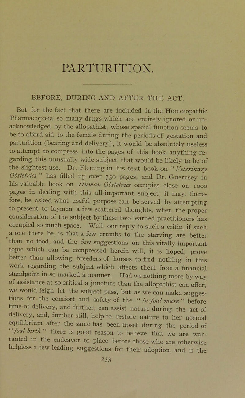 PARTURITION. BEFORE, DURING AND AFTER THE ACT. But for the fact that there are included in the Homoeopathic Pharmacopoeia so many drugs which are entirely ignored or un- acknowledged by the allopathist, whose special function seems to be to afford aid to the female during the periods of gestation and parturition (bearing and delivery), it would be absolutely useless to attempt to compress into the pages of this book anything re- garding this unusually wide subject that would be likely to be of the slightest use. Dr. Fleming in his text book on “ Veterinary Obstetrics ” has filled up over 750 pages, and Dr. Guernsey in his valuable book on Human Obstetrics occupies close on 1000 pages in dealing with this all-important subject; it may, there- fore, be asked what useful purpose can be served by attempting to present to laymen a few scattered thoughts, when the proper consideration of the subject by these two learned practitioners has occupied so much space. Well, our reply to such a critic, if such ^ a one there be, is that a few crumbs to the starving are better than no food, and the few suggestions on this vitally important topic which can be compressed herein will, it is hoped, prove better than allowing breeders of horses to find nothing in this work regarding the subject which affects them from a financial standpoint in so marked a manner. Had we nothing more by way of assistance at so critical a j uncture than the allopathist can offer, we would feign let the subject pass, but as we can make sugges- tions for the comfort and safety of the “ in-foal mare before time of delivery, and further, can assist nature during the act of delivery, and, further still, help to restore nature to her normal equilibrium after the same has been upset during the period of ‘ ‘foal birth ’ ’ there is good reason to believe that we are war- ranted in the endeavor to place before those who are otherwise helpless a few leading suggestions for their adoption, and if the