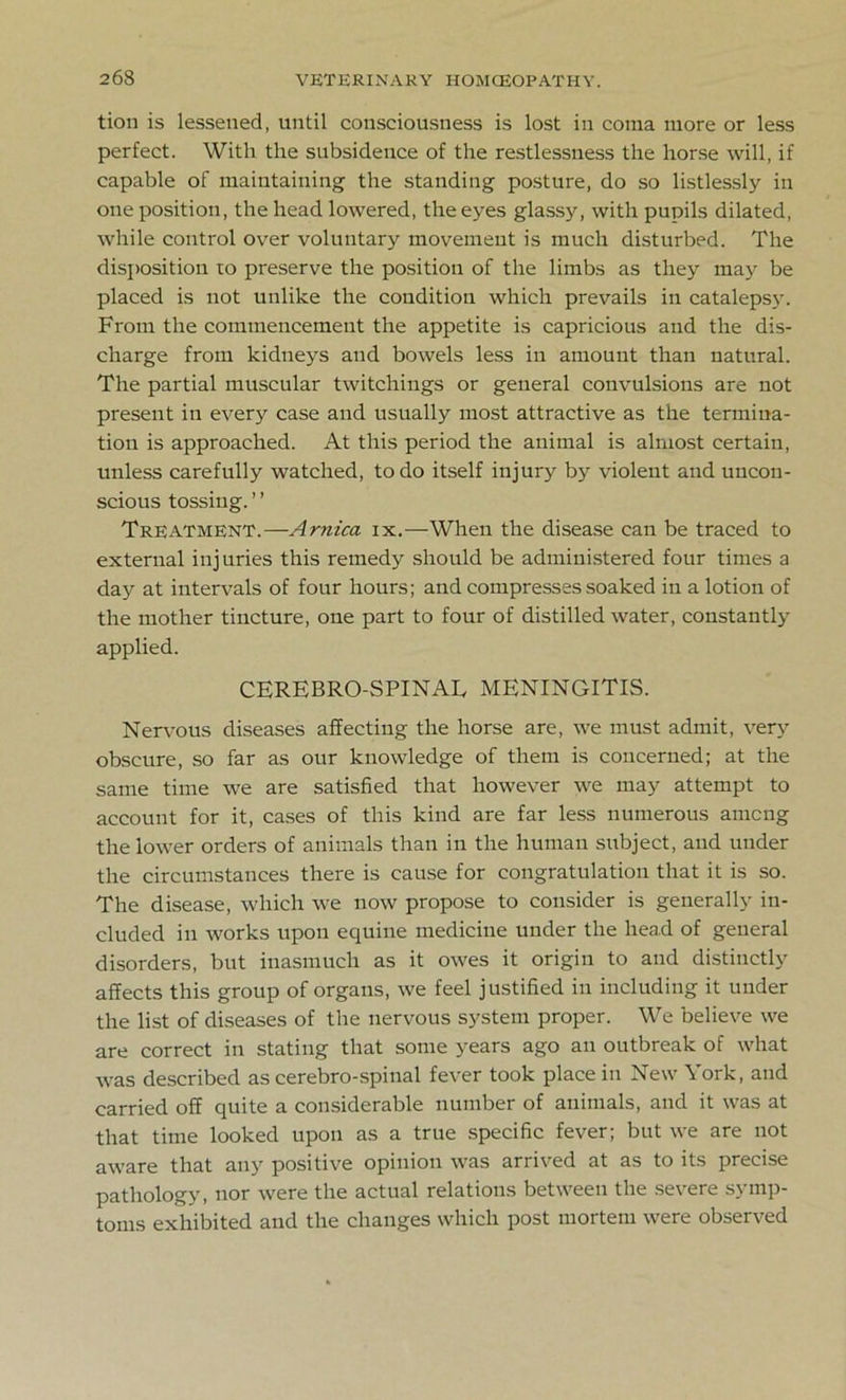 tion is lessened, until consciousness is lost in coma more or less perfect. With the subsidence of the restlessness the horse will, if capable of maintaining the standing posture, do so listlessly in one position, the head lowered, the eyes glassy, with pupils dilated, while control over voluntary movement is much disturbed. The disposition to preserve the position of the limbs as they may be placed is not unlike the condition which prevails in catalepsy. From the commencement the appetite is capricious and the dis- charge from kidneys and bowels less in amount than natural. The partial muscular twitchings or general convulsions are not present in every case and usually most attractive as the termina- tion is approached. At this period the animal is almost certain, unless carefully watched, to do itself injury by violent and uncon- scious tossing. ’ ’ Treatment.—Arnica ix.—When the disease can be traced to external injuries this remedy should be administered four times a day at intervals of four hours; and compresses soaked in a lotion of the mother tincture, one part to four of distilled water, constantly applied. CEREBROSPINAL MENINGITIS. Nervous diseases affecting the horse are, we must admit, very obscure, so far as our knowledge of them is concerned; at the same time we are satisfied that however we may attempt to account for it, cases of this kind are far less numerous among the lower orders of animals than in the human subject, and under the circumstances there is cause for congratulation that it is so. The disease, which we now propose to consider is generally in- cluded in works upon equine medicine under the head of general disorders, but inasmuch as it owes it origin to and distinctly affects this group of organs, we feel justified in including it under the list of diseases of the nervous system proper. We believe we are correct in stating that some years ago an outbreak of what was described as cerebro-spinal fever took place in New York, and carried off quite a considerable number of animals, and it was at that time looked upon as a true specific fever; but we are not aware that any positive opinion was arrived at as to its precise pathology, nor were the actual relations between the severe symp- toms exhibited and the changes which post mortem were observed