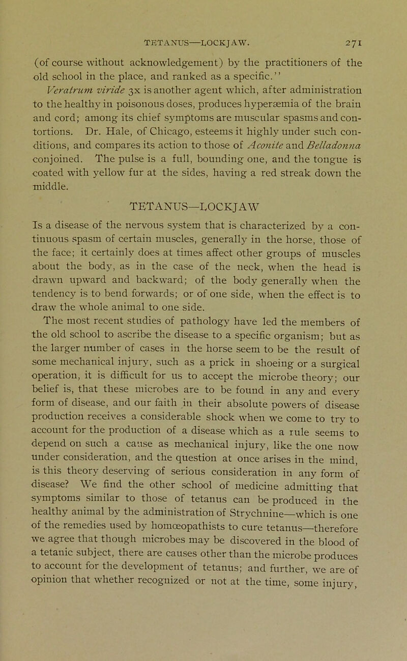 (of course without acknowledgement) by the practitioners of the old school in the place, and ranked as a specific.” Veratrum viride 3X is another agent which, after administration to the healthy in poisonous doses, produces hypersemia of the brain and cord; among its chief symptoms are muscular spasms and con- tortions. Dr. Hale, of Chicago, esteems it highly under such con- ditions, and compares its action to those of Aconite and Belladonna conjoined. The pulse is a full, bounding one, and the tongue is coated with yellow fur at the sides, having a red streak down the middle. TETANUS—LOCKJAW Is a disease of the nervous system that is characterized by a con- tinuous spasm of certain muscles, generally in the horse, those of the face; it certainly does at times affect other groups of muscles about the body, as in the case of the neck, when the head is drawn upward and backward; of the body generally when the tendency is to bend forwards; or of one side, when the effect is to draw the whole animal to one side. The most recent studies of pathology have led the members of the old school to ascribe the disease to a specific organism; but as the larger number of cases in the horse seem to be the result of some mechanical injury, such as a prick in shoeing or a surgical operation, it is difficult for us to accept the microbe theory; our belief is, that these microbes are to be found in any and every form of disease, and our faith in their absolute powers of disease production receives a considerable shock when we come to try to account for the production of a disease which as a rule seems to depend on such a cause as mechanical injury, like the one now under consideration, and the question at once arises in the mind, is this theory deserving of serious consideration in any form of disease? We find the other school of medicine admitting that symptoms similar to those of tetanus can be produced in the healthy animal by the administration of Strychnine—which is one of the remedies used by homoeopathists to cure tetanus—therefore we agree that though microbes may be discovered in the blood of a tetanic subject, there are causes other than the microbe produces to account for the development of tetanus; and further, we are of opinion that whether recognized or not at the time, some injury,