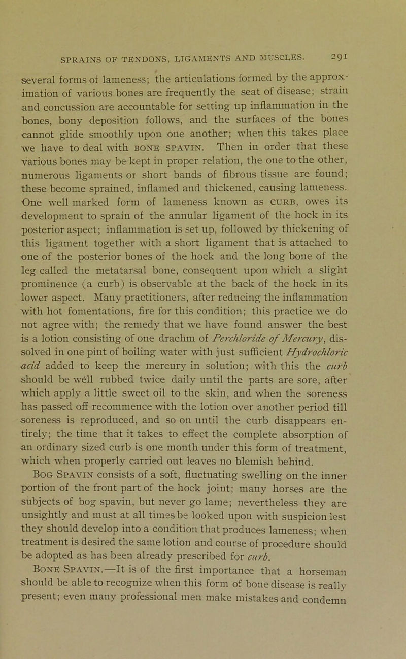 several forms of lameness; the articulations formed by the appiox- imation of various bones are frequently the seat of disease; strain and concussion are accountable for setting up inflammation in the bones, bony deposition follows, and the surfaces of the bones cannot glide smoothly upon one another; when this takes place we have to deal with bone spavin. Then in order that these various bones may be kept in proper relation, the one to the other, numerous ligaments or short bands of fibrous tissue are found; these become sprained, inflamed and thickened, causing lameness. One well marked form of lameness known as curb, owes its development to sprain of the annular ligament of the hock in its posterior aspect; inflammation is set up, followed by thickening of this ligament together with a short ligament that is attached to one of the posterior bones of the hock and the long bone of the leg called the metatarsal bone, consequent upon which a slight prominence (a curb) is observable at the back of the hock in its lower aspect. Many practitioners, after reducing the inflammation with hot fomentations, fire for this condition; this practice we do not agree with; the remedy that we have found answer the best is a lotion consisting of one drachm of Perchloride of Mercury, dis- solved in one pint of boiling water with just sufficient Hydrochloric acid added to keep the mercury in solution; with this the curb should be well rubbed twice daily until the parts are sore, after which apply a little sweet oil to the skin, and when the soreness has passed off recommence with the lotion over another period till soreness is reproduced, and so on until the curb disappears en- tirely; the time that it takes to effect the complete absorption of an ordinary sized curb is one month under this form of treatment, which when properly carried out leaves no blemish behind. Bog Spavin consists of a soft, fluctuating swelling on the inner portion of the front part of the hock joint; many horses are the subjects of bog spavin, but never go lame; nevertheless they are unsightly and must at all times be looked upon with suspicion lest they should develop into a condition that produces lameness; when treatment is desired the same lotion and course of procedure should be adopted as has been already prescribed for curb. Bone Spavin.—It is of the first importance that a horseman should be able to recognize when this form of bone disease is really present; even many professional men make mistakes and condemn