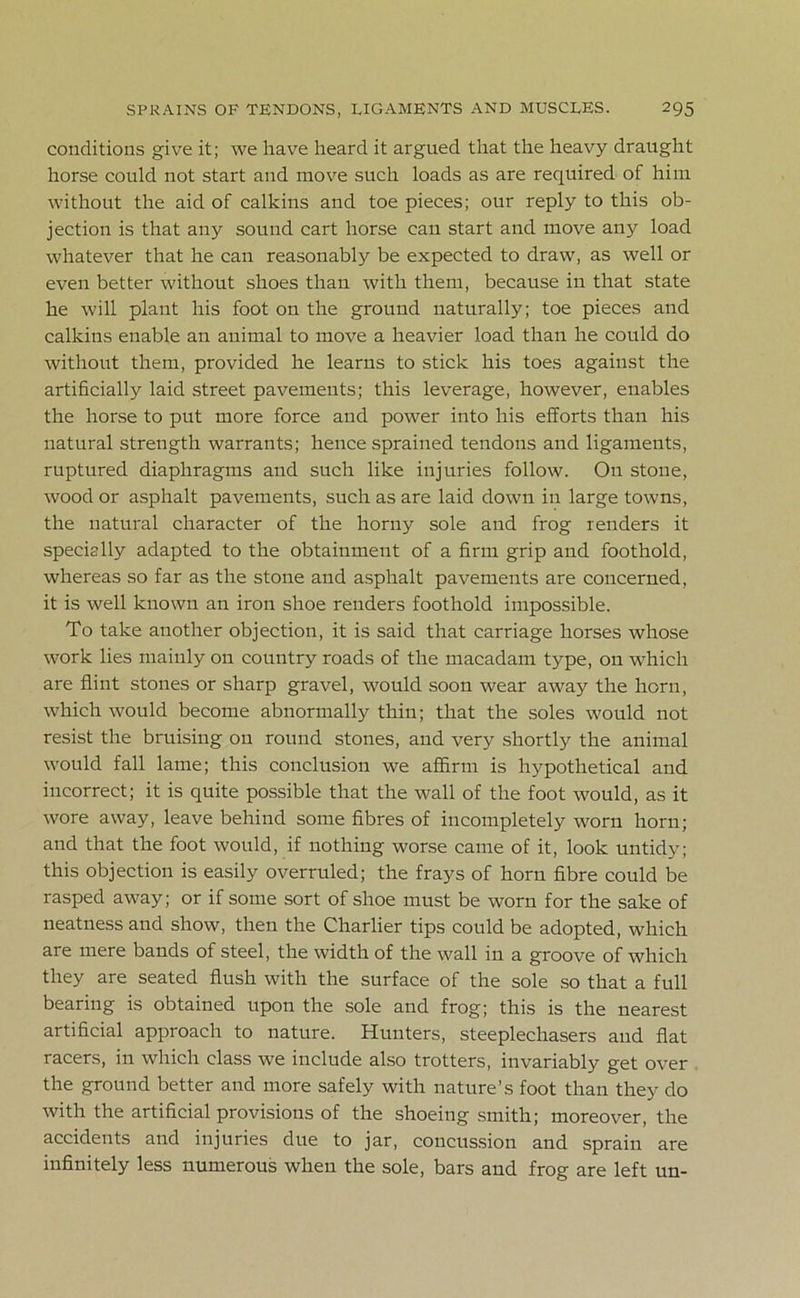 conditions give it; we have heard it argued that the heavy draught horse could not start and move such loads as are required of him without the aid of calkins and toe pieces; our reply to this ob- jection is that any sound cart horse can start and move any load whatever that he can reasonably be expected to draw, as well or even better without shoes than with them, because in that state he will plant his foot on the ground naturally; toe pieces and calkins enable an animal to move a heavier load than he could do without them, provided he learns to stick his toes against the artificially laid street pavements; this leverage, however, enables the horse to put more force and power into his efforts than his natural strength warrants; hence sprained tendons and ligaments, ruptured diaphragms and such like injuries follow. On stone, wood or asphalt pavements, such as are laid down in large towns, the natural character of the horny sole and frog renders it specially adapted to the obtainment of a firm grip and foothold, whereas so far as the stone and asphalt pavements are concerned, it is well known an iron shoe renders foothold impossible. To take another objection, it is said that carriage horses whose work lies mainly on country roads of the macadam type, on which are flint stones or sharp gravel, would soon wear away the horn, which would become abnormally thin; that the soles would not resist the bruising on round stones, and very shortly the animal would fall lame; this conclusion we affirm is hypothetical and incorrect; it is quite possible that the wall of the foot would, as it wore away, leave behind some fibres of incompletely worn horn; and that the foot would, if nothing worse came of it, look untidy; this objection is easily overruled; the frays of horn fibre could be rasped away; or if some sort of shoe must be worn for the sake of neatness and show, then the Charlier tips could be adopted, which are mere bands of steel, the width of the wall in a groove of which they are seated flush with the surface of the sole so that a full bearing is obtained upon the sole and frog; this is the nearest artificial approach to nature. Hunters, steeplechasers and flat racers, in which class we include also trotters, invariably get over the ground better and more safely with nature’s foot than they do with the artificial provisions of the shoeing smith; moreover, the accidents and injuries due to jar, concussion and sprain are infinitely less numerous when the sole, bars and frog are left un-