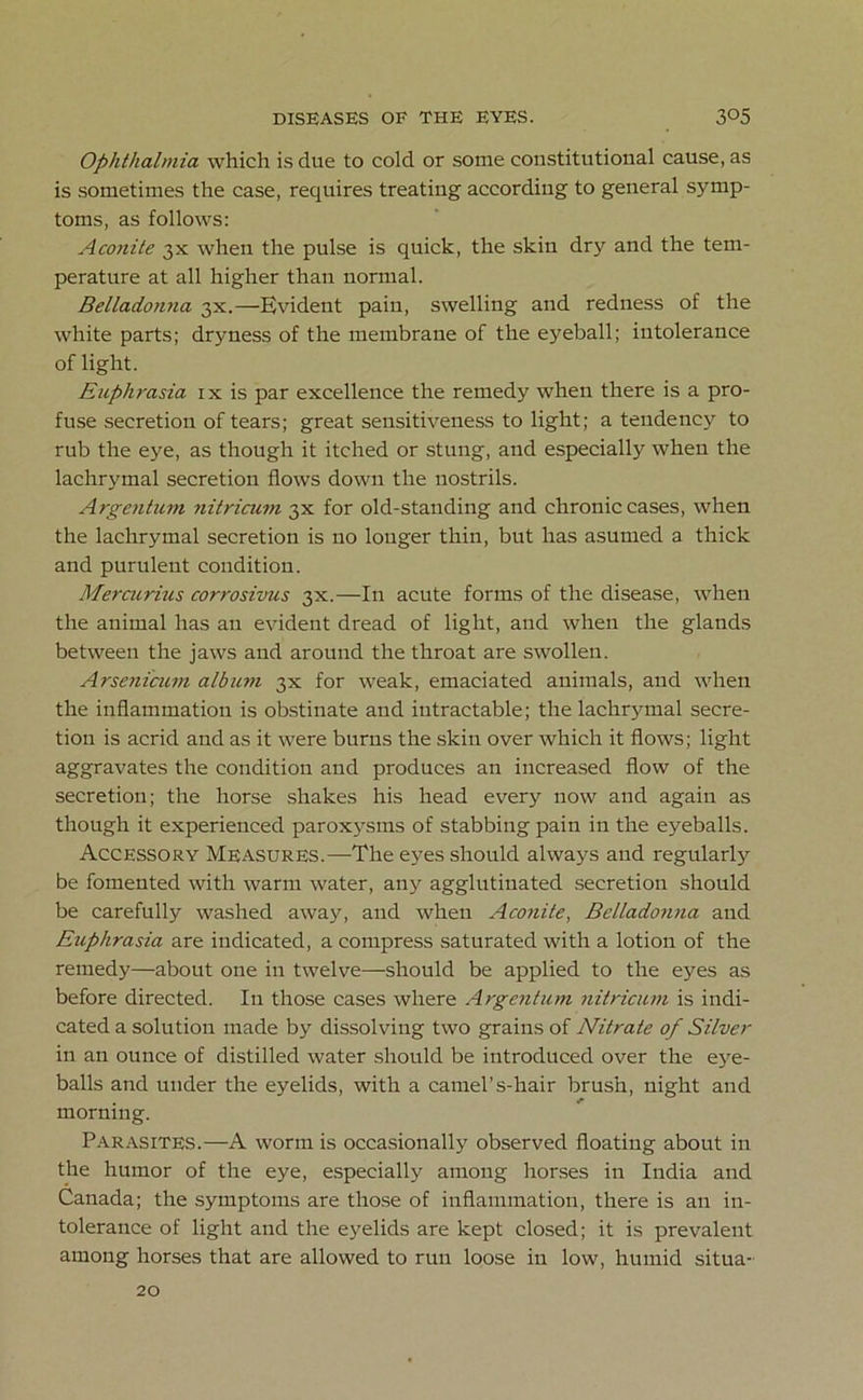 Ophthalmia which is due to cold or some constitutional cause, as is sometimes the case, requires treating according to general symp- toms, as follows: Aconite 3X when the pulse is quick, the skin dry and the tem- perature at all higher than normal. Belladotma 3X.—Evident pain, swelling and redness of the white parts; dryness of the membrane of the eyeball; intolerance of light. Euphrasia ix is par excellence the remedy when there is a pro- fuse secretion of tears; great sensitiveness to light; a tendency to rub the eye, as though it itched or stung, and especially when the lachrymal secretion flows down the nostrils. Argentum nitricum 3X for old-standing and chronic cases, when the lachrymal secretion is no longer thin, but has asumed a thick and purulent condition. Mercurius corrosivus 3x.—In acute forms of the disease, when the animal has an evident dread of light, and when the glands between the jaws and around the throat are swollen. Arsenicum album 3X for weak, emaciated animals, and when the inflammation is obstinate and intractable; the lachrymal secre- tion is acrid and as it were burns the skin over which it flows; light aggravates the condition and produces an increased flow of the secretion; the horse shakes his head every now and again as though it experienced paroxysms of stabbing pain in the eyeballs. Accessory Measures.—The eyes should always and regularly be fomented with warm water, any agglutinated secretion should be carefully washed away, and when Aconite, Belladonna and Euphrasia are indicated, a compress saturated with a lotion of the remedy—about one in twelve—should be applied to the eyes as before directed. In those cases where Argentum nitricum is indi- cated a solution made by dissolving two grains of Nitrate of Silver in an ounce of distilled water should be introduced over the eye- balls and under the eyelids, with a camel’s-hair brush, night and morning. Parasites.—A worm is occasionally observed floating about in the humor of the eye, especially among horses in India and Canada; the symptoms are those of inflammation, there is an in- tolerance of light and the eyelids are kept closed; it is prevalent among horses that are allowed to run loose in low, humid situa- 20