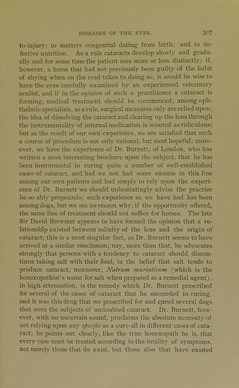 to injury; to matters congenital dating from birth; and to de- fective nutrition. As a rule cataracts develop slowly and gradu- ally and for some time the patient sees more or less distinctly; if, however, a horse that had not previously been guilty of the habit of shying when on the road takes to doing so, it would be wise to have the eyes carefully examined by an experienced veterinary oculist, and if in the opinion of such a practitioner a cataract is forming, medical treatment should be commenced; among oph- thalmic specialists, as a rule, surgical measures only are relied upon; the idea of dissolving the cataract and clearing up the lens through the instrumentality of internal medication is scouted as ridiculous; but as the result of our own experience, we are satisfied that such a course of procedure is not only rational, but most hopeful; more- over, we have the experience of Dr. Burnett, of London, who has written a most interesting brochure upon the subject, that he has been instrumental in curing quite a number of well-established cases of cataract, and had we not had some success in this line among our own patients and had simply to rely upon the experi- ence of Dr. Burnett we should unhesitatingly advise the practice lie so ably propounds; such experience as we have had has been among dogs, but we see no reason why, if the opportunity offered, the same line of treatment should not suffice for horses. The late Sir David Brewster appears to have formed the opinion that a re- lationship existed between salinity of the lens and the origin of cataract; this is a most singular fact, as Dr. Burnett seems to have arrived at a similar conclusion; nay, more than that, he advocates strongly that persons with a tendency to cataract should discon- tinue taking salt with their food, in the belief that salt tends to produce cataract; moreover, Natrum muriaticum (which is the homoeopathist’s name for salt when prepared as a remedial agent), in high attenuation, is the remedy which Dr. Burnett prescribed for several of the cases of cataract that he succeeded in curing, and it was this drug that we prescribed for and cured several dogs that were the subjects of undoubted cataract. Dr. Burnett, how- ever, with no uncertain sound, proclaims the absolute necessity of not relying upon any specific as a cure-all in different cases of cata- ract; he points out clearly, like the true homoeopath he is, that every case must be treated according to the totality of symptoms, not merely those that do exist, but those also that have existed