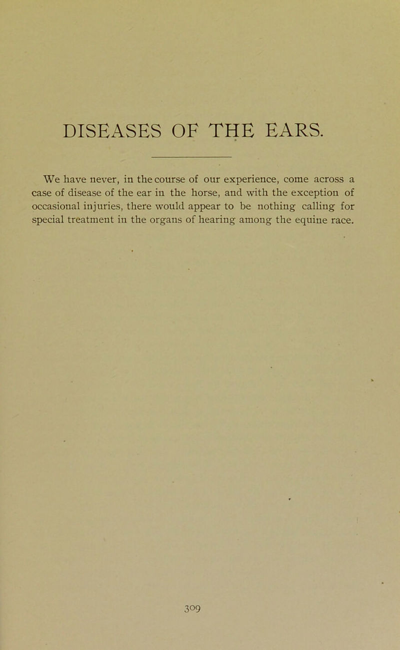 We have never, in the course of our experience, come across a case of disease of the ear in the horse, and with the exception of occasional injuries, there would appear to be nothing calling for special treatment in the organs of hearing among the equine race.