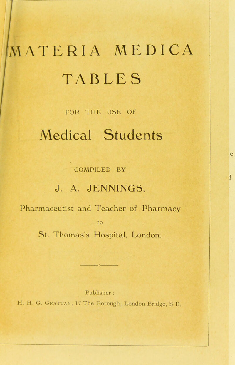 MATERIA MEDICA TABLES FOR THE USE OF Medical Students COMPILED BY J. A. JENNINGS. Pharmaceutist and Teacher of Pharmacy St. Thomas’s Hospital, London. Publisher: H. H. G. Gkattan, 17 The Borough, London Bridge, S.E.