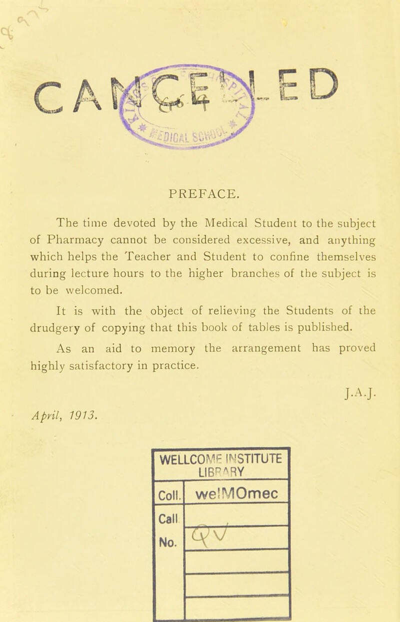 The time devoted by the Medical Student to the subject of Pharmacy cannot be considered excessive, and anything which helps the Teacher and Student to confine themselves during lecture hours to the higher branches of the subject is to be welcomed. It is with the object of relieving the Students of che drudgery of copying that this book of tables is published. As an aid to memory the arrangement has proved highly satisfactory in practice. J.A.J. April, 1913. WELLCOMP INSTITUTE LIBP^RY Coll. welMOmec Call No. >