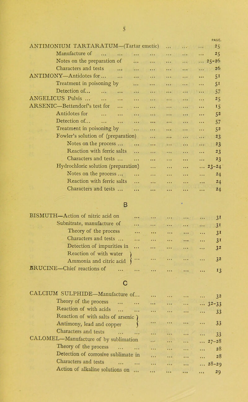 ANTIMONIUM TARTARATUM—(Tartar emetic) PAGE. 25 Manufacture of ... 25 Notes on the preparation of ... 25-26 Characters and tests ... ... ... 26 ANTIMONY—Antidotes for SI Treatment in poisoning by ... SI Detection of. ... 57 ANGELICUS Pulvis 25 ARSENIC—BettendorPs test for ... IS Antidotes for ... ... ... S2 Detection of. ... S7 Treatment in poisoning by ... 52 Fowler’s solution of (preparation) 23 Notes on the process ... 23 Reaction with ferric salts ... 23 Characters and tests 23 Hydrochloric solution (preparation) ... ... ... ... 23-24 Notes on the process ... 24 Reaction with ferric salts ... ... ... 24 Characters and tests 24 B - BISMUTH—Action of nitric acid on 31 Subnitrate, manufactme of ... ... 31 Theory of the process • «. ... ... 31 Characters and tests 31 Detection of impurities in ... ... ... ... 32 Reaction of with water ) Ammonia and citric acid ) ... 32 BRUCINE—Chief reactions of 13 c CALCIUM SULPHIDE—Manufacture of... 32 Theory of the process ... ... - ••• 32-33 Reaction of with acids 22 Reaction of with salts of arsenic ) Antimony, lead and copper j ••• 33 Characters and tests 33 ... 27-28 CALOMEL—Manufacture of by sublimation Theory of the process ... .. 28 Detection of corrosive sublimate in 28 Characters and tests ... 28-20 Action of alkaline solutions on ... ••• ••• •*• 29