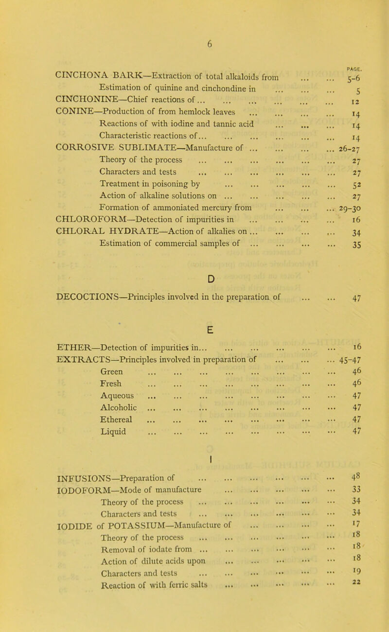 CINCHONA BARK—Extraction of total alkaloids from PAOE. ... s-6 Estimation of quinine and cinchondine in 5 CINCHONINE—Chief reactions of... ... 12 CONINE—Production of from hemlock leaves 14 Reactions of with iodine and tannic acid • • • 14 Characteristic reactions of ... 14 CORROSIVE SUBLIMATE—Manufacture of ... • • t ... 26-27 Theory of the process ... 27 Characters and tests .*• 27 Treatment in poisoning by ... ... 52 Action of alkaline solutions on ... 27 Formation of ammoniated mercury from ... ... 29-30 CHLOROFORM—Detection of impurities in 16 CHLORAL HYDRATE—Action of alkalies on ... 34 Estimation of commercial samples of ... ... ... 35 D DECOCTIONS—Principles involved in the preparation of ... 47 E ETHER—Detection of impurities in ... i6 EXTRACTS—Principles involved in preparation of ... - 45-47 Green ... 46 Fresh ... ... 46 Aqueous 47 Alcoholic ... 47 Ethereal ... 47 Liquid .. • . . 47 1 INFUSIONS—Preparation of ... 48 IODOFORM—Mode of manufacture ... ... 33 Theory of the process ... ... 34 Characters and tests 34 IODIDE of POTASSIUM—Manufacture of •7 Theory of the process ... 18 Removal of iodate from ... ... 18 Action of dilute acids upon ... 18 Characters and tests ... 19 Reaction of with ferric salts ... ... 22