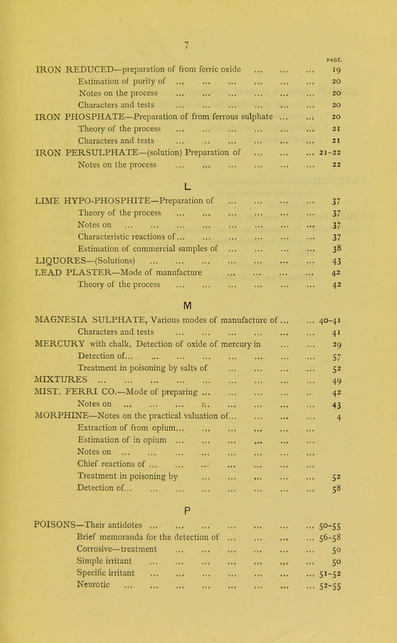 IRON REDUCED—preparation of from feme oxide 19 Estimation of purity of 20 Notes on the process ... ... ... 20 Characters and tests 20 IRON PHOSPHATE—Preparation of from fen'ous sulphate 20 Theory of the process 21 Characters and tests ... ... 21 IRON PERSULPHATE—(solution) Preparation of 21-22 Notes on the process 22 L LIME HYPO-PHOSPHITE—Preparation of 37 Theory of the process 37 Notes on 37 Characteristic reactions of 37 Estimation of commercial samples of 38 LIQUORES—(Solutions) 43 LEAD PLASTER—Mode of manufacture 42 Theory of the process 42 M MAGNESIA SULPHATE, Various modes of manufacture of 40-41 Characters and tests 41 MERCURY with chalk, Detection of oxide of mercury in 29 Detection of 57 Treatment in poisoning by salts of 52 MIXTURES 49 MIST. FERRI CO.—Mode of preparing 42 Notes on : 43 MORPHINE—Notes on the practical valuation of. 4 Extraction of from opium Estimation of in opium Notes on Chief reactions of Treatment in poisoning by 52 Detection of. 58 P POISONS—Their antidotes S°-SS Brief memoranda for the detection of 56-58 Corrosive—treatment 50 Simple irritant ... 50 Specific irritant 5*-52 Neurotic 52-55