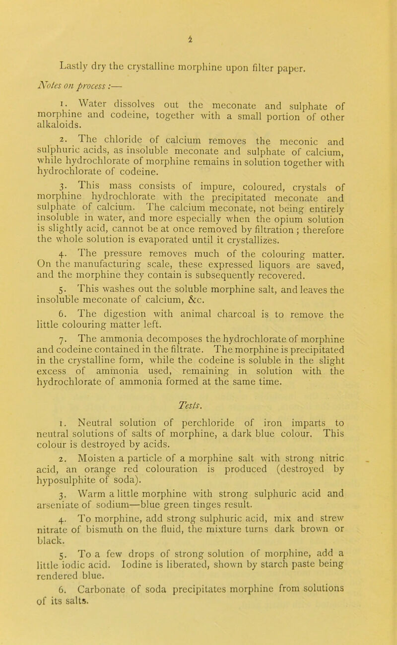 4 Lastly dry the crystalline morj)hine upon filter paper. Koles on process:— 1. Water dissolves out the meconate and sulphate of morphine and codeine, together with a small portion of other alkaloids. 2. The chloride of calcium removes the meconic and sulphuric acids, as insoluble meconate and sulphate of calcium, while hydrochlorate of morphine remains in solution together with hydrochlorate of codeine. 3. This mass consists of impure, coloured, crystals of morphine hydrochlorate with the precipitated meconate and sulphate of calcium. The calcium meconate, not being entirely insoluble in water, and more especially when the opium solution is slightly acid, cannot be at once removed by filtration ; therefore the whole solution is evaporated until it crystallizes. 4. The pressure removes much of the colouring matter. On the manufacturing scale, these expressed liquors are saved, and the morphine they contain is subsequently recovered. 5. This washes out the soluble morphine salt, and leaves the insoluble meconate of calcium, &c. 6. The digestion with animal charcoal is to remove the little colouring matter left. 7. The ammonia decomposes the hydrochlorate of morphine and codeine contained in the filtrate. The morphine is precipitated in the crystalline form, while the codeine is soluble in the slight excess of ammonia used, remaining in solution with the hydrochlorate of ammonia formed at the same time. Tesls. 1. Neutral solution of perchloride of iron imparts to neutral solutions of salts of morphine, a dark blue colour. This colour is destroyed by acids. 2. Moisten a particle of a morphine salt with strong nitric acid, an orange red colouration is produced (destroyed by hyposulphite of soda). 3. Warm a little morphine with strong sulphuric acid and arseniate of sodium—blue green tinges result. 4. To morphine, add strong sulphuric acid, mix and strew nitrate of bismuth on the fluid, the mixture turns dark brown or black. 5. To a few drops of strong solution of morphine, add a little iodic acid. Iodine is liberated, shown by starch paste being rendered blue. 6. Carbonate of soda precipitates morphine from solutions of its salts.