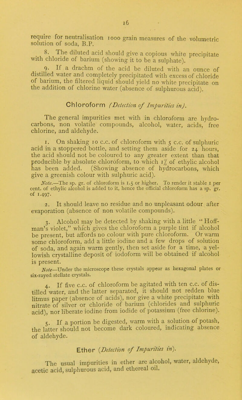 require for neutralisation i ooo grain measures of tlie volumetric solution of soda, B.P. • 1 diluted acid should give a copious white precipitate with chloride of barium (showing it to be a sulphate). Q. If a drachm of the acid be diluted with an ounce of distilled water and completely precipitated with excess of chloride of bariurn, the filtered liquid should yield no white precipitate on the addition of chlorine water (absence of sulphurous acid). Ch Ioroform fDetection of Impurities m). The general impurities met with in chloroform are hydro- carbons, non volatile compounds, alcohol, water, acids, free chlorine, and aldehyde. 1. On shaking to c.c. of chloroform with s c.c. of sulphuric acid in a stoppered bottle, and setting them aside for 24 hours, the acid should not be coloured to any greater e.xtent than that producible by absolute chloroform, to which i% of ethylic alcohol has been added. (Showing absence of hydrocarbons, which give a greenish colour with sulphuric acid). Note.—The sp. gr. of chlorofomi is 1.5 or higher. To render it stable i per cent, of ethylic alcohol is added to it, hence the official chloroform has a sp. gr. of 1.497. 2. It should leave no residue and no unpleasant odour after evaporation (absence of non volatile compounds). 3. Alcohol may be detected by shaking with a little “ Hoff- man’s violet,” which gives the chloroform a purple tint if alcohol be present, but affords no colour with pure chloroform. Or warm some chloroform, add a little iodine and a few drops of solution of soda, and again warm gently, then set aside for a time, a yel- lowish crystalline deposit of iodoform will be obtained if alcohol is present. jVVr^—Under the microscope these crystals appear as hexagonal plates or six-rayed stellate crystals. 4. If five C.C. of chloroform be agitated with ten c.c. of dis- tilled water, and the latter separated, it should not redden blue litmus paper (absence of acids), nor give a white precipitate with nitrate of silver or chloride of barium (chlorides and sulphuric acid), nor liberate iodine from iodide of potassium (free chlorine). 5. If a portion be digested, warm with a solution of potash, the latter should not become dark coloured, indicating absence of aldehyde. Ether {^Detection of Impurities in'). The usual impurities in ether are alcohol, water, aldehyde, acetic acid, sulphurous acid, and ethereal oil.