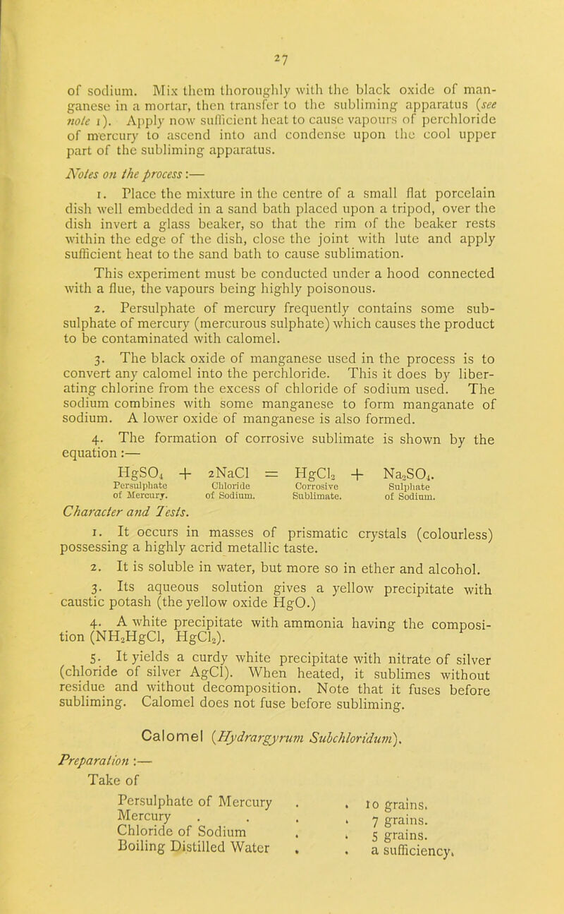 of sodium. Mi.K them Ihoronglily with the black oxide of man- ganese in a mortar, then transfer to the subliming apparatus {see note i). Apply now sullicient heat to cause vapours of perchloride of mercury to ascend into and condense upon the cool upper part of the subliming apparatus. Notes on the process:— 1. Place the mixture in the centre of a small flat porcelain dish well embedded in a sand bath placed upon a tripod, over the dish invert a glass beaker, so that the rim of the beaker rests within the edge of the dish, close the joint with lute and apply sufficient heat to the sand bath to cause sublimation. This experiment must be conducted under a hood connected with a flue, the vapours being highly poisonous. 2. Persulphate of mercury frequently contains some sub- sulphate of mercury (mercurous sulphate) which causes the product to be contaminated with calomel. 3. The black oxide of manganese used in the process is to convert any calomel into the perchloride. This it does by liber- ating chlorine from the excess of chloride of sodium used. The sodium combines with some manganese to form manganate of sodium. A lower oxide of manganese is also formed. 4. The formation of corrosive sublimate is shown by the equation:— HgSOi + zNaCl = HgCls -1- NanSOj. Persulphate Chloride Corrosive Sulpliate of Mercury. of Sodium. Sublimate. of Sodium. Character and Jests. 1. _ It occurs in masses of prismatic crystals (colourless) possessing a highly acrid metallic taste. 2. It is soluble in water, but more so in ether and alcohol. 3. Its aqueous solution gives a yellow precipitate with caustic potash (the yellow oxide HgO.) 4. A white precipitate with ammonia having the composi- tion (NH^HgCl, HgClO. 5. It yields a curdy white precipitate with nitrate of silver (chloride of silver AgCl). When heated, it sublimes without residue and without decomposition. Note that it fuses before subliming. Calomel does not fuse before subliming. CaloiTiel {Hydrargpirum Sulchloriduni), Preparatioft:— Take of Persulphate of Mercury . .10 grains. Mercury . . . . y grains. Chloride of Sodium , , ^ grains. Boiling Distilled Water . . a sufficiency.