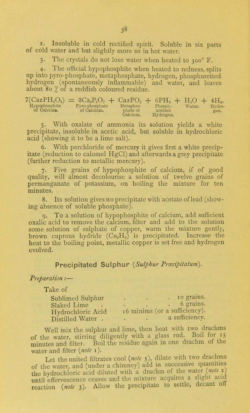 38 2. Insoluble in cold rectified spirit. Soluble in six parts of cold water and but slightly more so in hot water. 3. The crystals do not lose water when heated to 300° F. 4. The official hypophosphite when heated to redness, splits up into pyro-phosphate, metaphosphate, hydrogen, phosphuretted hydrogen (spontaneously inflammable) and water, and leaves about 80 ^ of a reddish coloured residue. 7(Ca2PHj02) = SCaoPoOv + CazPOs + 6PH3 + H,0 + 4H2. Hjijopbospliite Pyro-phop)liato Metaphos- Pliosph- Water. Hydro- of Calcium. of Calcium. pliate of uretted gen. Calcium. Hydrogen. 5. With oxalate of ammonia its solution yields a white precipitate, insoluble in acetic acid, but soluble in hydrochloric acid (showing it to be a lime salt). 6. With perchloride of mercury it gives first a white precip- itate (reduction to calomel HgCl) and afterwards a grey precipitate (further reduction to metallic mercury). 7. Five grains of hypophosphite of calcium, if of good quality, will almost decolourise a solution of twelve grains of permanganate of potassium, on boiling the mixture for ten minutes. 8. Its solution gives no precipitate with acetate of lead (show- ing absence of soluble phosphate). 9. To a solution of hypophosphite of calcium, add sufficient oxalic acid to remove the calcium, filter and add to the solution some solution of sulphate of copper, warm the mixture gently, brown cuprous hydride (CU3H2) is precipitated. Increase the heat to the boiling point, metallic copper is set free and hydrogen evolved. Precipitated Sulphur {Sulphur Prcecipilalufn). Preparation:— Take of Sublimed Sulphur Slaked Lime Hydrochloric Acid Distilled Water . . . . 10 grains. 6 grains. 16 minims (or a sufficiency). a sufficiency. Well mix the sulphur and lime, then heat with two drachms of the water, stirring diligently with a glass rod. Boil for 15 minutes and filter. Boil the residue again in one drachm of the water and filter {nole i). Let the united filtrates cool {noie 5), dilute with two drachms of the water, and (under a chimney) add in successive quantities the hydrochloric acid diluted with a drachm of the water (w/c 2) until effervescence ceases and the mixture acquires a slight acid reaction {no/e 3). Allow the precipitate to settle, decant off