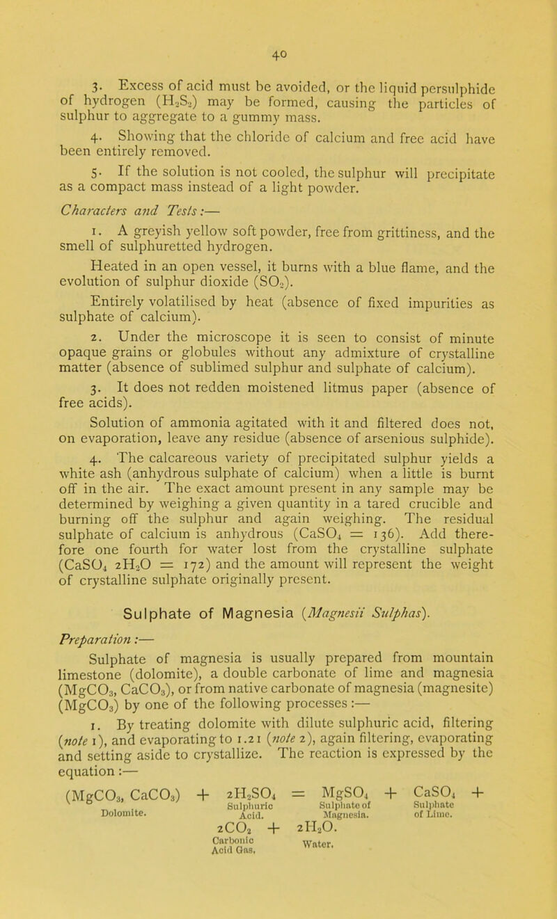 3. Excess of acid must be avoided, or the liquid persulphide of hydrogen (H.>S.) may be formed, causing the particles of sulphur to aggregate to a gummy mass. 4. Showing that the chloride of calcium and free acid have been entirely removed. 5. If the solution is not cooled, the sulphur will precipitate as a compact mass instead of a light powder. Characters and Tests:— 1. A greyish yellow soft powder, free from grittiness, and the smell of sulphuretted hydrogen. Heated in an open vessel, it burns with a blue flame, and the evolution of sulphur dioxide (SOo). Entirely volatilised by heat (absence of flxed impurities as sulphate of calcium). 2. Under the microscope it is seen to consist of minute opaque grains or globules without any admixture of cr)'stalline matter (absence of sublimed sulphur and sulphate of calcium). 3. It does not redden moistened litmus paper (absence of free acids). Solution of ammonia agitated with it and filtered does not, on evaporation, leave any residue (absence of arsenious sulphide). 4. The calcareous variety of precipitated sulphur yields a white ash (anhydrous sulphate of calcium) when a little is burnt off in the air. The exact amount present in any sample may be determined by weighing a given quantity in a tared crucible and burning off the sulphur and again weighing. The residual sulphate of calcium is anhydrous (CaSO^ = 136). Add there- fore one fourth for water lost from the crystalline sulphate (CaSOj 2H2O = 172) and the amount will represent the weight of crystalline sulphate originally present. Sulphate of Magnesia {MagnesH Sulphas). Preparation:— Sulphate of magnesia is usually prepared from mountain limestone (dolomite), a double carbonate of lime and magnesia (MgCOs, CaCOs), or from native carbonate of magnesia (magnesite) (MgCOs) by one of the following processes :— I. By treating dolomite with dilute sulphuric acid, filtering {note i), and evaporating to 1.21 {jwte 2), again filtering, evaporating and setting aside to crystallize. The reaction is expressed by the equation:— (MgCO^, CaCOs) Dolomite. + 2H2SO4 Sulplmric Acid. 2CO2 -f* Carbonic Acid Gas, = MgS04 + CaS04 Sulplinteof Sulphate ^Magnesia. of Lime. 2II2O. Water. +