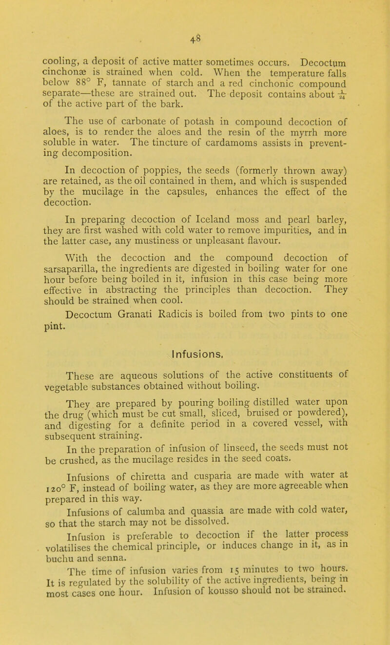 cooling, a deposit of active matter sometimes occurs. Decoctum cinchonas is strained when cold. When the temperature falls below 88° F, tannate of starch and a red cinchonic compound separate—these are strained out. The deposit contains about ^ of the active part of the bark. The use of carbonate of potash in compound decoction of aloes, is to render the aloes and the resin of the myrrh more soluble in water. The tincture of cardamoms assists in prevent- ing decomposition. In decoction of poppies, the seeds (formerly thrown away) are retained, as the oil contained in them, and which is suspended by the mucilage in the capsules, enhances the effect of the decoction. In preparing decoction of Iceland moss and pearl barley, they are first washed with cold water to remove impurities, and in the latter case, any mustiness or unpleasant flavour. With the decoction and the compound decoction of sarsaparilla, the ingredients are digested in boiling water for one hour before being boiled in it, infusion in this case being more effective in abstracting the principles than decoction. They should be strained when cool. Decoctum Granati Radicis is boiled from two pints to one pint. Infusions. These are aqueous solutions of the active constituents of vegetable substances obtained without boiling. They are prepared by pouring boiling distilled water upon the drug (which must be cut small, sliced, bruised or powdered), and digesting for a definite period in a covered vessel, with subsequent straining. In the preparation of infusion of linseed, the seeds must not be crushed, as the mucilage resides in the seed coats. Infusions of chiretta and cusparia are made with water at 120° F, instead of boiling water, as they are more agreeable when prepared in this way. Infusions of calumba and quassia are made with cold water, so that the starch may not be dissolved. Infusion is preferable to decoction if the latter process volatilises the chemical principle, or induces change in it, as in buchu and senna. The time of infusion varies from 15 minutes to two hours. It is regulated by the solubility of the active ingredients, being in most cases one hour. Infusion of kousso should not be strained.