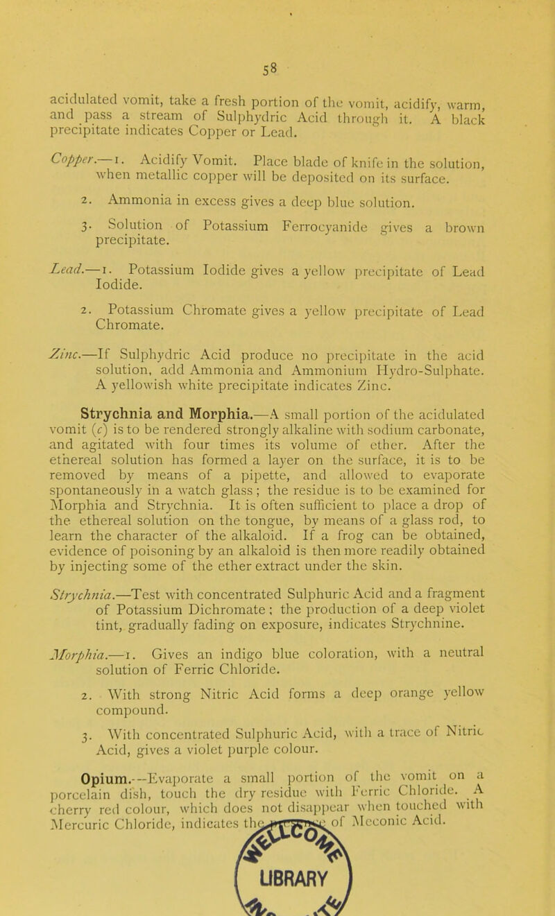 scidulcitecl vomit, tciko a. fresh portion of tlie vomit, acidify, warm, and pass a stream of Sulphydric Acid through it. A black precipitate indicates Copper or Lead, Copper.—Acidify Vomit. Place blade of knife in the solution, when metallic copper will be deposited on its surface. 2. Ammonia in excess gives a deep blue solution. 3. Solution of Potassium Ferrocyanide gives a brown precipitate. Lead.— i. Potassium Iodide gives a yellow precipitate of Lead Iodide. 2. Potassium Chromate gives a yellow precipitate of Lead Chromate. Zinc.—If Sulphydric Acid produce no precipitate in the acid solution, add Ammonia and Ammonium Plydro-Sulphate. A yellowish white precipitate indicates Zinc. Strychnia and Morphia.—K small portion of the acidulated vomit (c) is to be rendered strongly alkaline with sodium carbonate, and agitated with four times its volume of ether. After the ethereal solution has formed a layer on the surface, it is to be removed by means of a pipette, and allowed to evaporate spontaneously in a watch glass ; the residue is to be e.xamined for INIorphia and Strychnia. It is often sufficient to place a drop of the ethereal solution on the tongue, by means of a glass rod, to learn the character of the alkaloid. If a frog can be obtained, evidence of poisoning by an alkaloid is then more readily obtained by injecting some of the ether extract under the skin. Strychnia.—Test with concentrated Sulphuric Acid and a fragment of Potassium Dichromate: the production of a deep violet tint, gradually fading on exposure, indicates Strychnine. Jforphia.—i. Gives an indigo blue coloration, with a neutral solution of Ferric Chloride. 2. With strong Nitric Acid forms a deep orange yellow compound. 3. With concentrated Sulphuric Acid, with a trace of Nitric Acid, gives a violet i)urple colour. Opium.---Fvaj)orate a small portion of the vomit on a porcelain dish, touch the dry residue with herric Chloride. A cherry red colour, which does not disaj>pear when touched with Mercuric Chloride, indicates th0f Mcconic Acid. ( UBRAfiY 1 W .V