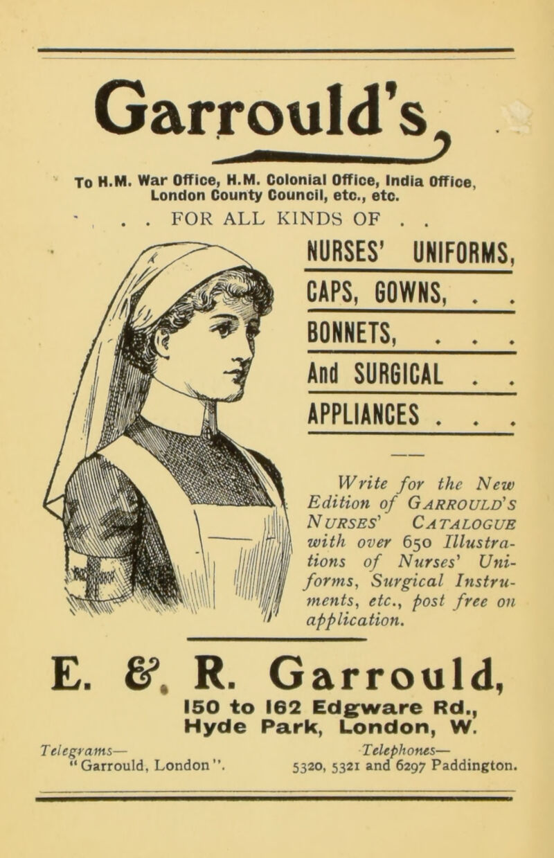 GarrouldV • — y To H.M. War Office, H.M. Colonial Office, India Office, London County Council, etc., etc. , . . FOR ALL KINDS OF . . NURSES’ UNIFORMS, CAPS, GOWNS, . . BONNETS, . . . And SURGICAL . . APPLIANCES . . . Write for the New Edition of Garrould's N URSES' Ca talogue with over 650 Illustra- tions of Nurses' Uni- forms, Surgical Instru- ments, etc., post free on application. E. R. Garrould, 150 to 162 Edgware Rd., Hyde Park, London, W. Telegrams— Telephones— “ Garrould, London ”. 5320, 5321 and 6297 Paddington.