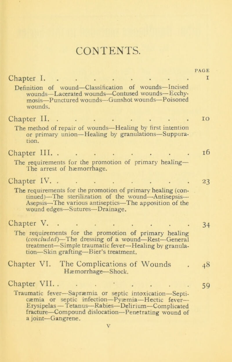 CONTENTS. Chapter I. Definition of wound—Classification of wounds—Incised wounds—Lacerated wounds—Contused wounds—Ecchy- mosis—Punctured wounds—Gunshot wounds—Poisoned wounds. Chapter II. . The method of repair of wounds—Healing by lirst intention or primary union—Healing by granulations—Suppura- tion. Chapter III . . . The requirements for the promotion of primary healing— The arrest of haemorrhage. Chapter IV. . The requirements for the promotion of primary healing (con- tinued)—The sterilization of the wound—'Antisepsis— Asepsis—The various antiseptics—The apposition of the wound edges—Sutures—Drainage. Chapter V. ....... The requirements for the promotion of primary healing (concluded)—The dressing of a wound—Rest—General treatment—Simple traumatic fever—Healing by granula- tion—Skin grafting—Bier's treatment. Chapter VI. The Complications of Wounds Haemorrhage—Shock. Chapter VII. Traumatic fever—Saprsemia or septic intoxication—Septi- caemia or septic infection—Pyaemia—Hectic fever— Erysipelas — Tetanus—Rabies—Delirium—Complicated fracture—Compound dislocation—Penetrating wound of a joint—Gangrene. PAGE I IO ifi 23 34 48 59