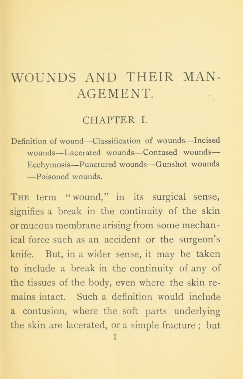 WOUNDS AND THEIR MAN- AGEMENT. CHAPTER I. Definition of wound—Classification of wounds—Incised wounds—Lacerated wounds—Contused wounds— Ecchymosis—Punctured wounds—Gunshot wounds —Poisoned wounds. The term “wound,” in its surgical sense, signifies a break in the continuity of the skin or mucous membrane arising from some mechan- ical force such as an accident or the surgeon’s knife. But, in a wider sense, it may be taken to include a break in the continuity of any of the tissues of the body, even where the skin re- mains intact. Such a definition would include a contusion, where the soft parts underlying the skin are lacerated, or a simple fracture ; but