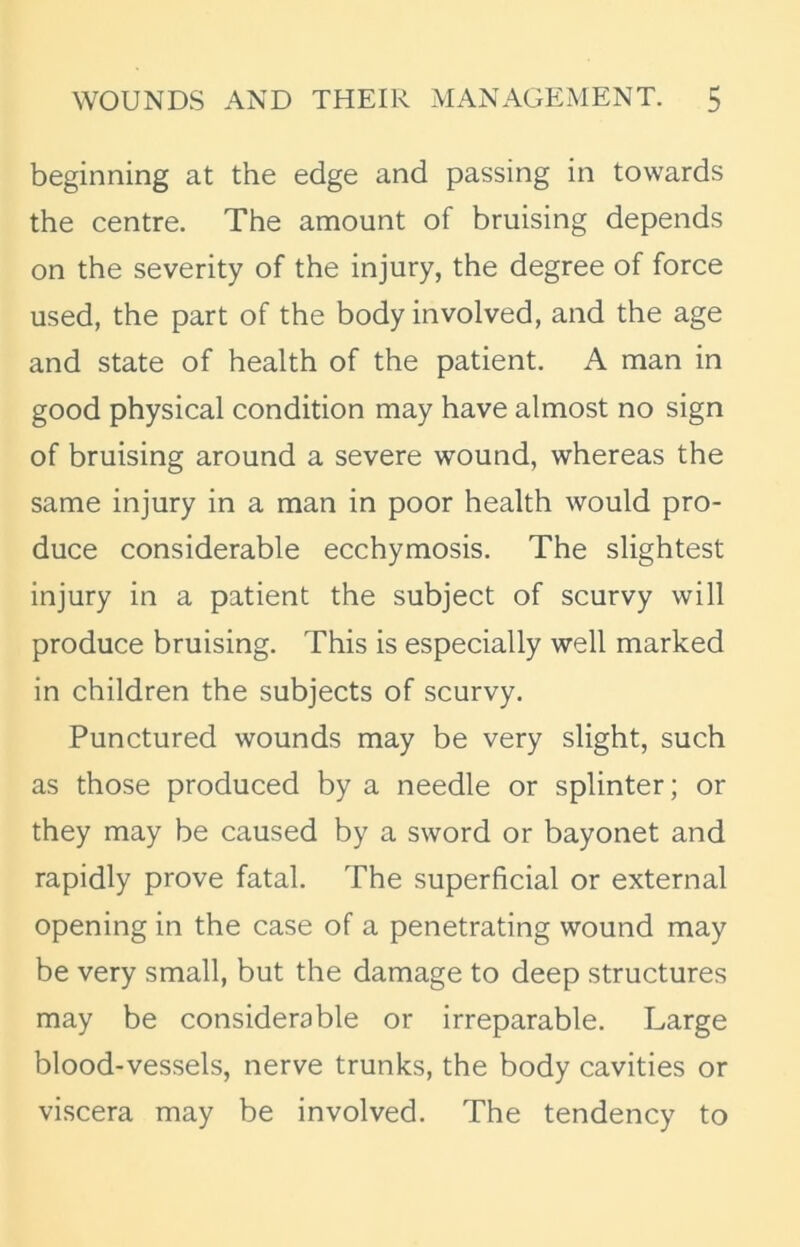 beginning at the edge and passing in towards the centre. The amount of bruising depends on the severity of the injury, the degree of force used, the part of the body involved, and the age and state of health of the patient. A man in good physical condition may have almost no sign of bruising around a severe wound, whereas the same injury in a man in poor health would pro- duce considerable ecchymosis. The slightest injury in a patient the subject of scurvy will produce bruising. This is especially well marked in children the subjects of scurvy. Punctured wounds may be very slight, such as those produced by a needle or splinter; or they may be caused by a sword or bayonet and rapidly prove fatal. The superficial or external opening in the case of a penetrating wound may be very small, but the damage to deep structures may be considerable or irreparable. Large blood-vessels, nerve trunks, the body cavities or viscera may be involved. The tendency to